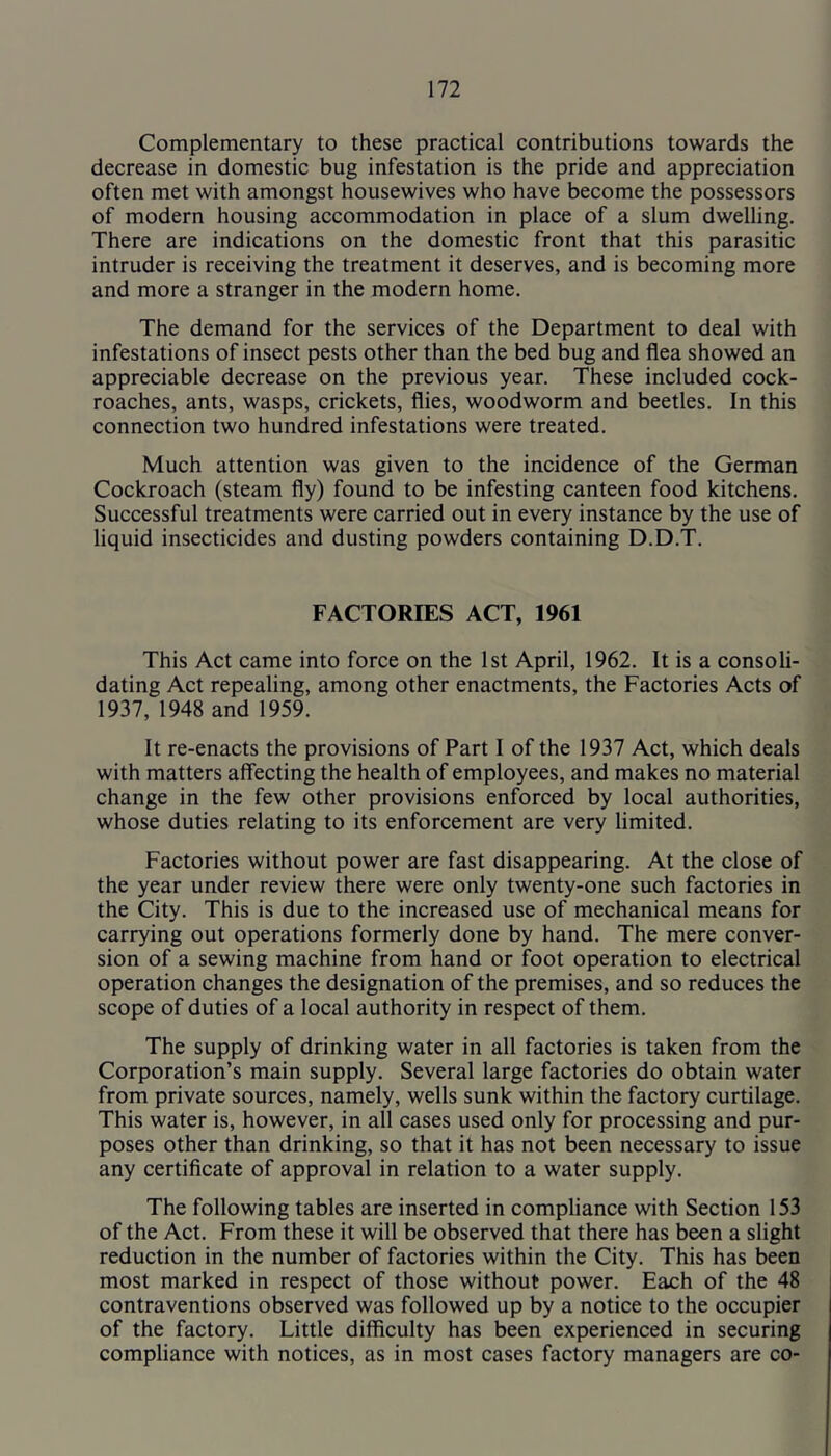Complementary to these practical contributions towards the decrease in domestic bug infestation is the pride and appreciation often met with amongst housewives who have become the possessors of modern housing accommodation in place of a slum dwelling. There are indications on the domestic front that this parasitic intruder is receiving the treatment it deserves, and is becoming more and more a stranger in the modern home. The demand for the services of the Department to deal with infestations of insect pests other than the bed bug and flea showed an appreciable decrease on the previous year. These included cock- roaches, ants, wasps, crickets, flies, woodworm and beetles. In this connection two hundred infestations were treated. Much attention was given to the incidence of the German Cockroach (steam fly) found to be infesting canteen food kitchens. Successful treatments were carried out in every instance by the use of liquid insecticides and dusting powders containing D.D.T. FACTORIES ACT, 1961 This Act came into force on the 1st April, 1962. It is a consoli- dating Act repealing, among other enactments, the Factories Acts of 1937, 1948 and 1959. It re-enacts the provisions of Part I of the 1937 Act, which deals with matters affecting the health of employees, and makes no material change in the few other provisions enforced by local authorities, whose duties relating to its enforcement are very limited. Factories without power are fast disappearing. At the close of the year under review there were only twenty-one such factories in the City. This is due to the increased use of mechanical means for carrying out operations formerly done by hand. The mere conver- sion of a sewing machine from hand or foot operation to electrical operation changes the designation of the premises, and so reduces the scope of duties of a local authority in respect of them. The supply of drinking water in all factories is taken from the Corporation’s main supply. Several large factories do obtain water from private sources, namely, wells sunk within the factory curtilage. This water is, however, in all cases used only for processing and pur- poses other than drinking, so that it has not been necessary to issue any certificate of approval in relation to a water supply. The following tables are inserted in compliance with Section 153 of the Act. From these it will be observed that there has been a slight reduction in the number of factories within the City. This has been most marked in respect of those without power. Each of the 48 contraventions observed was followed up by a notice to the occupier of the factory. Little difficulty has been experienced in securing compliance with notices, as in most cases factory managers are co-
