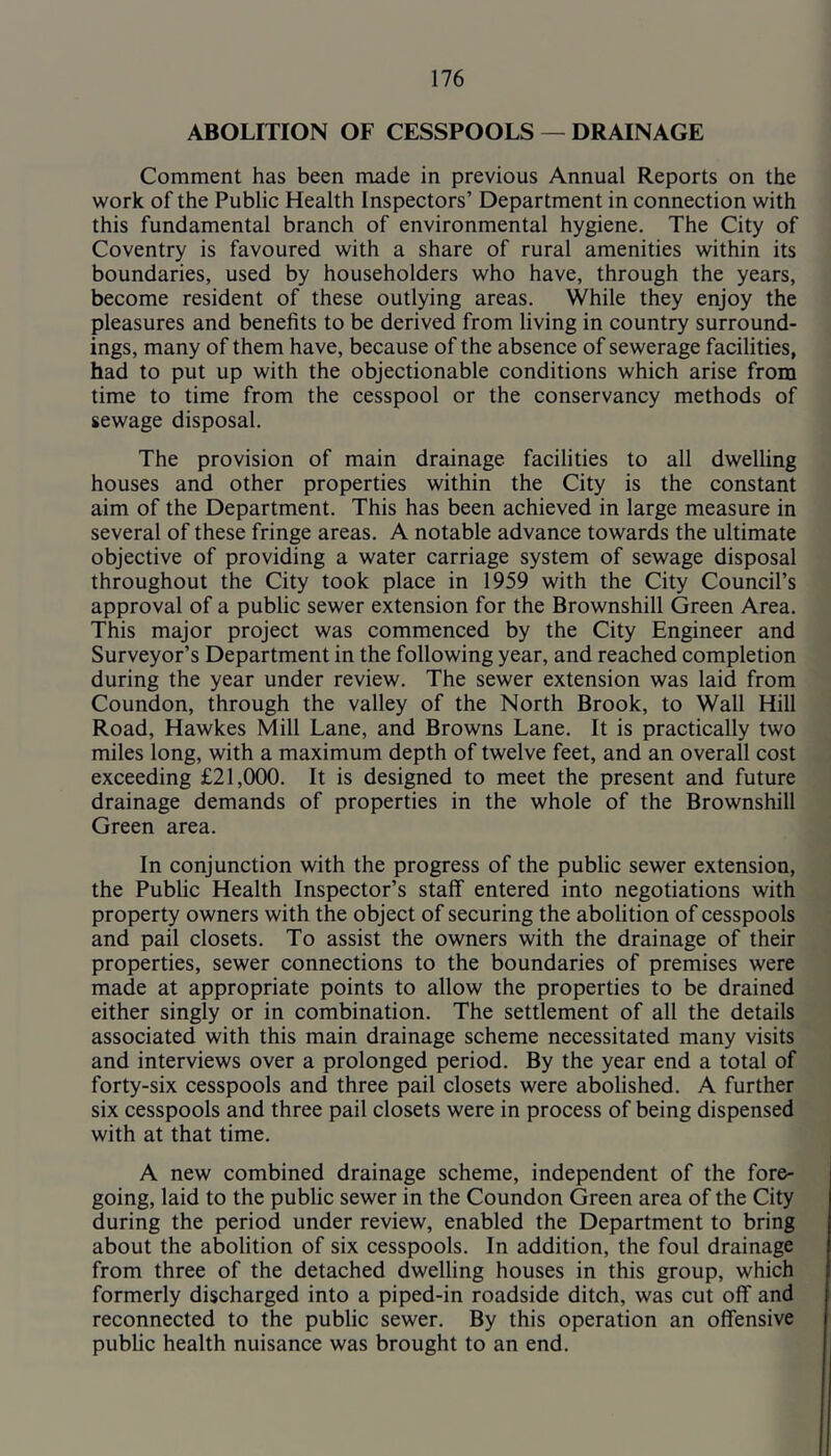 ABOLITION OF CESSPOOLS — DRAINAGE Comment has been made in previous Annual Reports on the work of the Public Health Inspectors’ Department in connection with this fundamental branch of environmental hygiene. The City of Coventry is favoured with a share of rural amenities within its boundaries, used by householders who have, through the years, become resident of these outlying areas. While they enjoy the pleasures and benefits to be derived from living in country surround- ings, many of them have, because of the absence of sewerage facilities, had to put up with the objectionable conditions which arise from time to time from the cesspool or the conservancy methods of sewage disposal. The provision of main drainage facilities to all dwelling houses and other properties within the City is the constant aim of the Department. This has been achieved in large measure in several of these fringe areas. A notable advance towards the ultimate objective of providing a water carriage system of sewage disposal throughout the City took place in 1959 with the City Council’s approval of a public sewer extension for the Brownshill Green Area. This major project was commenced by the City Engineer and Surveyor’s Department in the following year, and reached completion during the year under review. The sewer extension was laid from Coundon, through the valley of the North Brook, to Wall Hill Road, Hawkes Mill Lane, and Browns Lane. It is practically two miles long, with a maximum depth of twelve feet, and an overall cost exceeding £21,000. It is designed to meet the present and future drainage demands of properties in the whole of the Brownshill Green area. In conjunction with the progress of the public sewer extension, the Public Health Inspector’s staff entered into negotiations with property owners with the object of securing the abolition of cesspools and pail closets. To assist the owners with the drainage of their properties, sewer connections to the boundaries of premises were made at appropriate points to allow the properties to be drained either singly or in combination. The settlement of all the details associated with this main drainage scheme necessitated many visits and interviews over a prolonged period. By the year end a total of forty-six cesspools and three pail closets were abolished. A further six cesspools and three pail closets were in process of being dispensed with at that time. A new combined drainage scheme, independent of the fore- going, laid to the public sewer in the Coundon Green area of the City during the period under review, enabled the Department to bring about the abolition of six cesspools. In addition, the foul drainage from three of the detached dwelling houses in this group, which formerly discharged into a piped-in roadside ditch, was cut off and reconnected to the public sewer. By this operation an offensive public health nuisance was brought to an end.