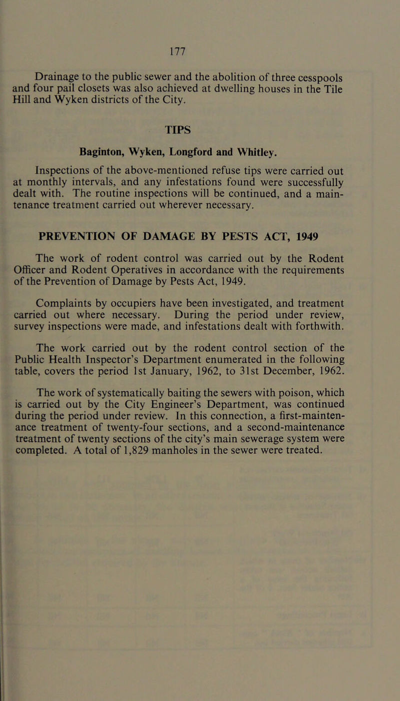 Drainage to the public sewer and the abolition of three cesspools and four pail closets was also achieved at dwelling houses in the Tile Hill and Wyken districts of the City. TIPS Baginton, Wyken, Longford and Whitley. Inspections of the above-mentioned refuse tips were carried out at monthly intervals, and any infestations found were successfully dealt with. The routine inspections will be continued, and a main- tenance treatment carried out wherever necessary. PREVENTION OF DAMAGE BY PESTS ACT, 1949 The work of rodent control was carried out by the Rodent Officer and Rodent Operatives in accordance with the requirements of the Prevention of Damage by Pests Act, 1949. Complaints by occupiers have been investigated, and treatment carried out where necessary. During the period under review, survey inspections were made, and infestations dealt with forthwith. The work carried out by the rodent control section of the Public Health Inspector’s Department enumerated in the following table, covers the period 1st January, 1962, to 31st December, 1962. The work of systematically baiting the sewers with poison, which is carried out by the City Engineer’s Department, was continued during the period under review. In this connection, a first-mainten- ance treatment of twenty-four sections, and a second-maintenance treatment of twenty sections of the city’s main sewerage system were completed. A total of 1,829 manholes in the sewer were treated.