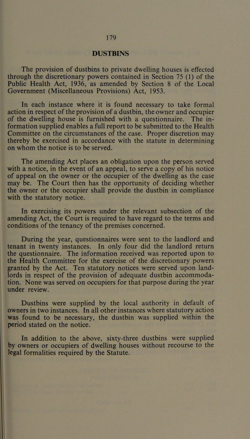 DUSTBINS The provision of dustbins to private dwelling houses is effected through the discretionary powers contained in Section 75 (1) of the Public Health Act, 1936, as amended by Section 8 of the Local Government (Miscellaneous Provisions) Act, 1953. In each instance where it is found necessary to take formal action in respect of the provision of a dustbin, the owner and occupier of the dwelling house is furnished with a questionnaire. The in- formation supplied enables a full report to be submitted to the Health Committee on the circumstances of the case. Proper discretion may thereby be exercised in accordance with the statute in determining on whom the notice is to be served. The amending Act places an obligation upon the person served with a notice, in the event of an appeal, to serve a copy of his notice of appeal on the owner or the occupier of the dwelling as the case may be. The Court then has the opportunity of deciding whether the owner or the occupier shall provide the dustbin in compliance with the statutory notice. In exercising its powers under the relevant subsection of the amending Act, the Court is required to have regard to the terms and conditions of the tenancy of the premises concerned. During the year, questionnaires were sent to the landlord and tenant in twenty instances. In only four did the landlord return the questionnaire. The information received was reported upon to the Health Committee for the exercise of the discretionary powers granted by the Act. Ten statutory notices were served upon land- lords in respect of the provision of adequate dustbin accommoda- tion. None was served on occupiers for that purpose during the year under review. Dustbins were supplied by the local authority in default of owners in two instances. In all other instances where statutory action was found to be necessary, the dustbin was supplied within the period stated on the notice. In addition to the above, sixty-three dustbins were supplied by owners or occupiers of dwelling houses without recourse to the legal formalities required by the Statute.