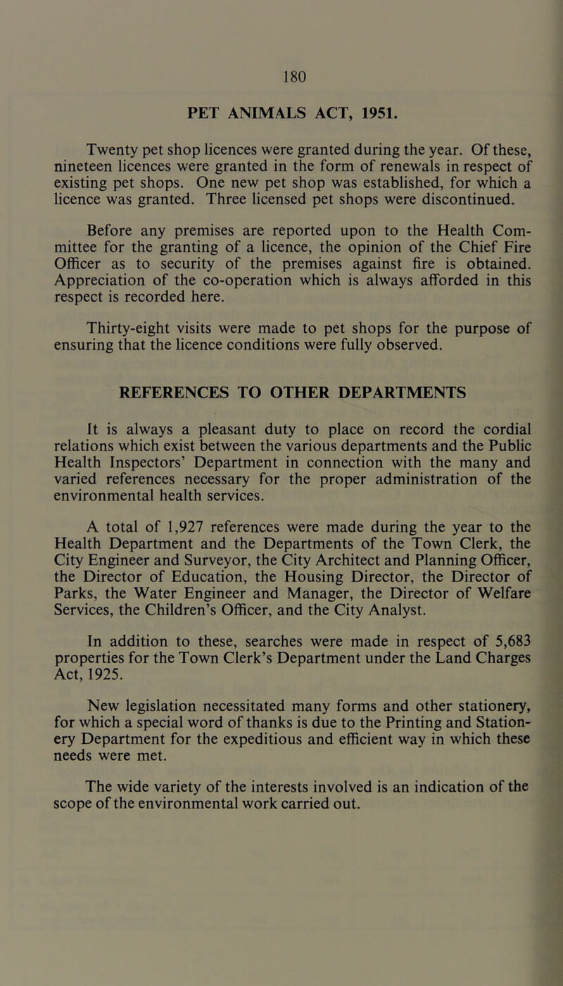 PET ANIMALS ACT, 1951. Twenty pet shop licences were granted during the year. Of these, nineteen licences were granted in the form of renewals in respect of existing pet shops. One new pet shop was established, for which a licence was granted. Three licensed pet shops were discontinued. Before any premises are reported upon to the Health Com- mittee for the granting of a licence, the opinion of the Chief Fire Officer as to security of the premises against fire is obtained. Appreciation of the co-operation which is always afforded in this respect is recorded here. Thirty-eight visits were made to pet shops for the purpose of ensuring that the licence conditions were fully observed. REFERENCES TO OTHER DEPARTMENTS It is always a pleasant duty to place on record the cordial relations which exist between the various departments and the Public Health Inspectors’ Department in connection with the many and varied references necessary for the proper administration of the environmental health services. A total of 1,927 references were made during the year to the Health Department and the Departments of the Town Clerk, the City Engineer and Surveyor, the City Architect and Planning Officer, the Director of Education, the Housing Director, the Director of Parks, the Water Engineer and Manager, the Director of Welfare Services, the Children’s Officer, and the City Analyst. In addition to these, searches were made in respect of 5,683 properties for the Town Clerk’s Department under the Land Charges Act, 1925. New legislation necessitated many forms and other stationery, for which a special word of thanks is due to the Printing and Station- ery Department for the expeditious and efficient way in which these needs were met. The wide variety of the interests involved is an indication of the scope of the environmental work carried out.