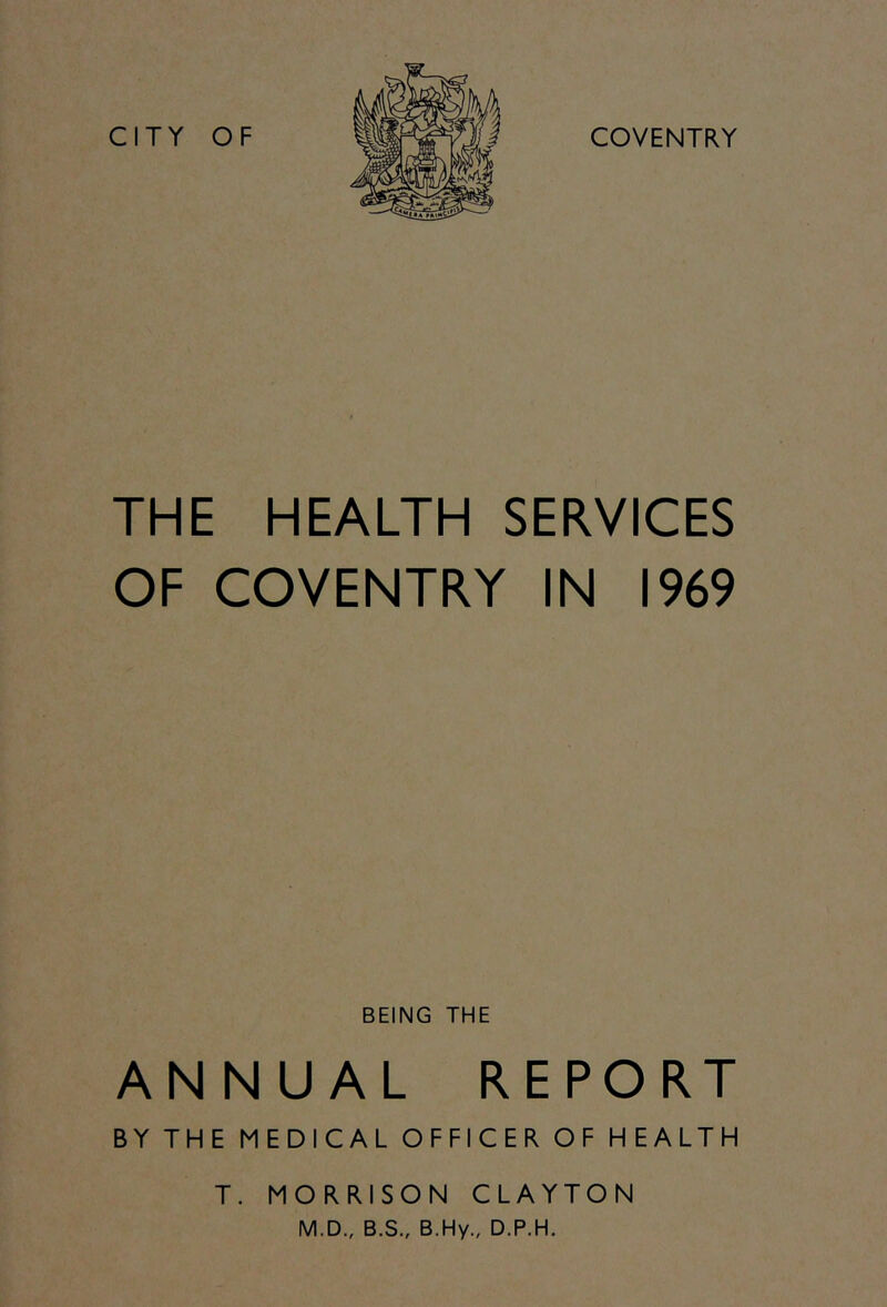 CITY OF COVENTRY THE HEALTH SERVICES OF COVENTRY IN 1969 BEING THE ANNUAL REPORT BY THE MEDICAL OFFICER OF HEALTH T. MORRISON CLAYTON M.D., B.S., B.Hy., D.P.H.