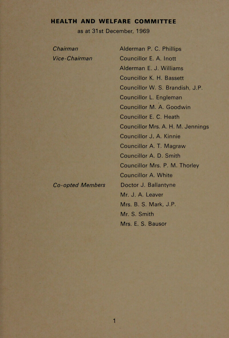 HEALTH AND WELFARE COMMITTEE as at 31st December, 1969 Chairman Vice-Chairman Co-opted Members Alderman P. C. Phillips Councillor E. A. Inott Alderman E. J. Williams Councillor K. H. Bassett Councillor W. S. Brandish, J.P. Councillor L. Engleman Councillor M. A. Goodwin Councillor E. C. Heath Councillor Mrs. A. H. M. Jennings Councillor J. A. Kinnie Councillor A. T. Magraw Councillor A. D. Smith Councillor Mrs. P. M. Thorley Councillor A. White Doctor J. Ballantyne Mr. J. A. Leaver Mrs. B. S. Mark, J.P. Mr. S. Smith Mrs. E. S. Bausor