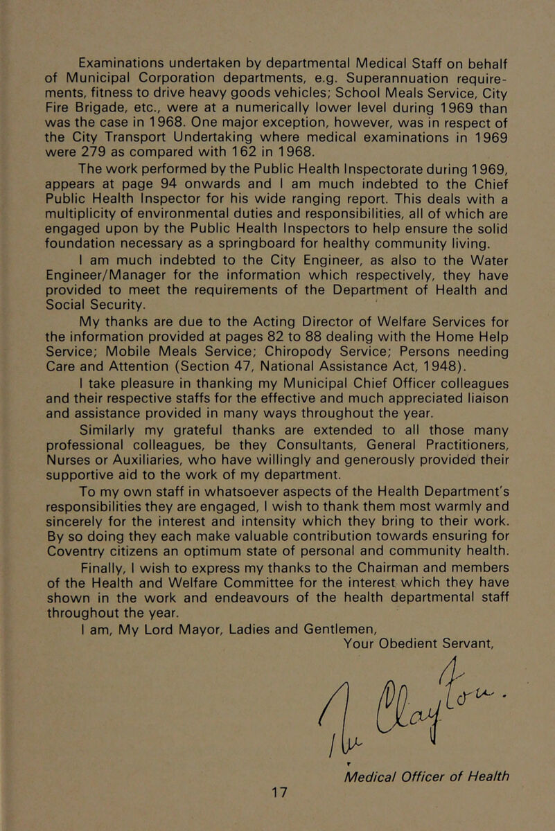 Examinations undertaken by departmental Medical Staff on behalf of Municipal Corporation departments, e.g. Superannuation require- ments, fitness to drive heavy goods vehicles; School Meals Service, City Fire Brigade, etc., were at a numerically lower level during 1969 than was the case in 1968. One major exception, however, was in respect of the City Transport Undertaking where medical examinations in 1969 were 279 as compared with 162 in 1968. The work performed by the Public Health Inspectorate during 1969, appears at page 94 onwards and I am much indebted to the Chief Public Health Inspector for his wide ranging report. This deals with a multiplicity of environmental duties and responsibilities, all of which are engaged upon by the Public Health Inspectors to help ensure the solid foundation necessary as a springboard for healthy community living. I am much indebted to the City Engineer, as also to the Water Engineer/Manager for the information which respectively, they have provided to meet the requirements of the Department of Health and Social Security. My thanks are due to the Acting Director of Welfare Services for the information provided at pages 82 to 88 dealing with the Home Help Service; Mobile Meals Service; Chiropody Service; Persons needing Care and Attention (Section 47, National Assistance Act, 1948). I take pleasure in thanking my Municipal Chief Officer colleagues and their respective staffs for the effective and much appreciated liaison and assistance provided in many ways throughout the year. Similarly my grateful thanks are extended to all those many professional colleagues, be they Consultants, General Practitioners, Nurses or Auxiliaries, who have willingly and generously provided their supportive aid to the work of my department. To my own staff in whatsoever aspects of the Health Department's responsibilities they are engaged, I wish to thank them most warmly and sincerely for the interest and intensity which they bring to their work. By so doing they each make valuable contribution towards ensuring for Coventry citizens an optimum state of personal and community health. Finally, I wish to express my thanks to the Chairman and members of the Health and Welfare Committee for the interest which they have shown in the work and endeavours of the health departmental staff throughout the year. I am. My Lord Mayor, Ladies and Gentlemen, Your Obedient Servant, Medical Officer of Health