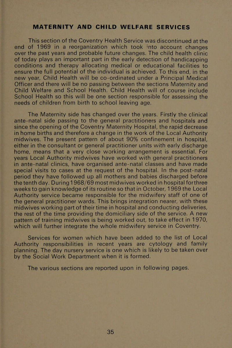 MATERNITY AND CHILD WELFARE SERVICES This section of the Coventry Health Service was discontinued at the end of 1969 in a reorganization which took into account changes over the past years and probable future changes. The child health clinic of today plays an important part in the early detection of handicapping conditions and therapy allocating medical or educational facilities to ensure the full potential of the individual is achieved. To this end, in the new year. Child Health will be co-ordinated under a Principal Medical Officer and there will be no passing between the sections Maternity and Child Welfare and School Health. Child Health will of course include School Health so this will be one section responsible for assessing the needs of children from birth to school leaving age. The Maternity side has changed over the years. Firstly the clinical ante-natal side passing to the general practitioners and hospitals and since the opening of the Coventry Maternity Hospital, the rapid decrease in home births and therefore a change in the work of the Local Authority midwives. The present pattern of about 90% confinement in hospital, either in the consultant or general practitioner units with early discharge home, means that a very close working arrangement is essential. For years Local Authority midwives have worked with general practitioners in ante-natal clinics, have organised ante-natal classes and have made special visits to cases at the request of the hospital. In the post-natal period they have followed up all mothers and babies discharged before the tenth day. During 1968/69 most midwives worked in hospital forthree weeks to gain knowledge of its routine so that in October, 1969 the Local Authority service became responsible for the midwifery staff of one of the general practitioner wards. This brings integration nearer, with these midwives working part of their time in hospital and conducting deliveries, the rest of the time providing the domiciliary side of the service. A new pattern of training midwives is being worked out, to take effect in 1970, which will further integrate the whole midwifery service in Coventry. Services for women which have been added to the list of Local Authority responsibilities in recent years are cytology and family planning. The day nursery service is one which is likely to be taken over by the Social Work Department when it is formed. The various sections are reported upon in following pages.