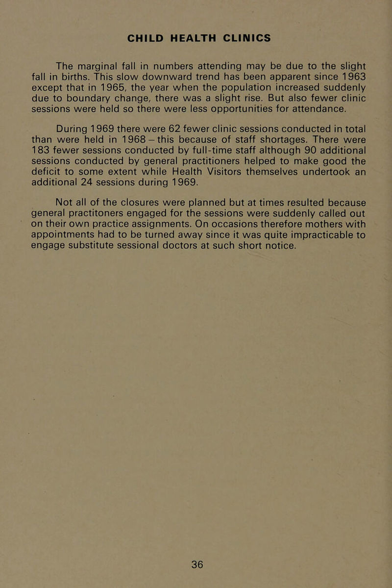 CHILD HEALTH CLINICS The marginal fall in numbers attending may be due to the slight fall in births. This slow downward trend has been apparent since 1963 except that in 1965, the year when the population increased suddenly due to boundary change, there was a slight rise. But also fewer clinic sessions were held so there were less opportunities for attendance. During 1969 there were 62 fewer clinic sessions conducted in total than were held in 1968-this because of staff shortages. There were 183 fewer sessions conducted by full-time staff although 90 additional sessions conducted by general practitioners helped to make good the deficit to some extent while Health Visitors themselves undertook an additional 24 sessions during 1969. Not all of the closures were planned but at times resulted because general practitoners engaged for the sessions were suddenly called out on their own practice assignments. On occasions therefore mothers with appointments had to be turned away since it was quite impracticable to engage substitute sessional doctors at such short notice.