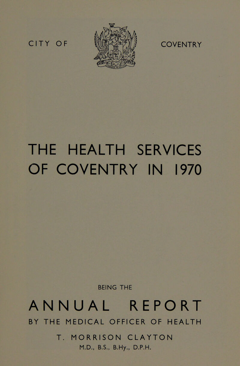 CITY OF COVENTRY THE HEALTH SERVICES OF COVENTRY IN 1970 BEING THE ANNUAL REPORT BY THE MEDICAL OFFICER OF HEALTH T. MORRISON CLAYTON M.D., B.S., B.Hy., D.P.H.