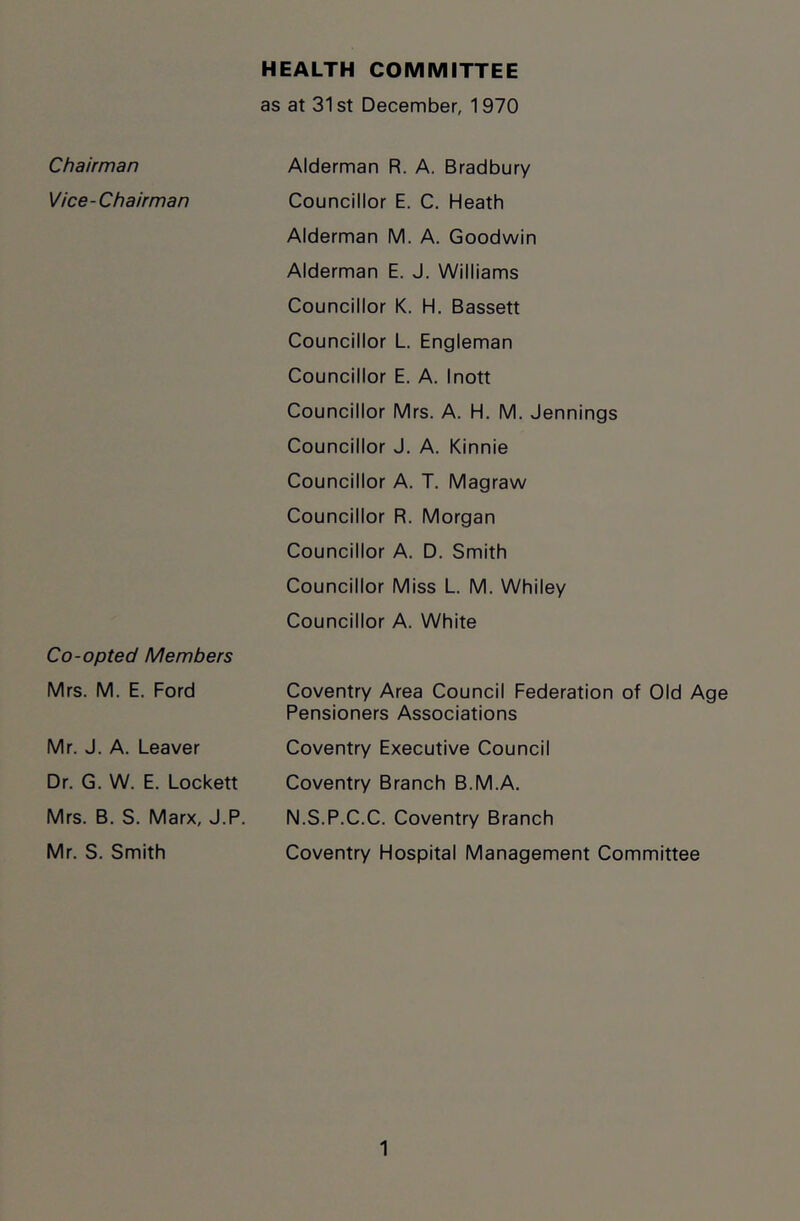 Chairman Vice-Chairman Co-opted Members Mrs. M. E. Ford Mr. J. A. Leaver Dr. G. W. E. Lockett Mrs. B. S. Marx, J.P. Mr. S. Smith as at 31st December, 1970 Alderman R. A. Bradbury Councillor E. C. Heath Alderman M. A. Goodwin Alderman E. J. Williams Councillor K. H. Bassett Councillor L. Engleman Councillor E. A. Inott Councillor Mrs. A. H. M. Jennings Councillor J. A. Kinnie Councillor A. T. Magraw Councillor R. Morgan Councillor A. D. Smith Councillor Miss L. M. Whiley Councillor A. White Coventry Area Council Federation of Old Age Pensioners Associations Coventry Executive Council Coventry Branch B.M.A. N.S.P.C.C. Coventry Branch Coventry Hospital Management Committee