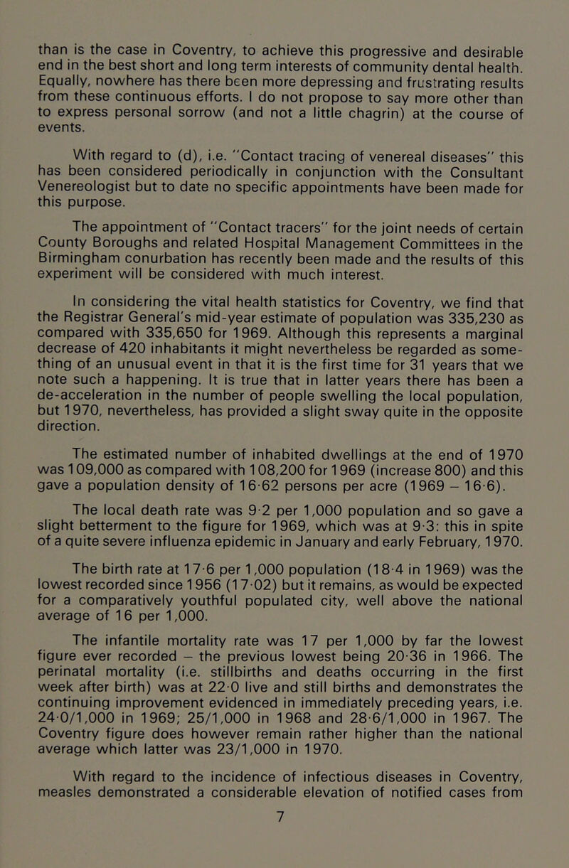 than is the case in Coventry, to achieve this progressive and desirable end in the best short and long term interests of community dental health. Equally, nowhere has there been more depressing and frustrating results from these continuous efforts. I do not propose to say more other than to express personal sorrow (and not a little chagrin) at the course of events. With regard to (d), i.e. Contact tracing of venereal diseases this has been considered periodically in conjunction with the Consultant Venereologist but to date no specific appointments have been made for this purpose. The appointment of Contact tracers for the joint needs of certain County Boroughs and related Hospital Management Committees in the Birmingham conurbation has recently been made and the results of this experiment will be considered with much interest. In considering the vital health statistics for Coventry, we find that the Registrar General's mid-year estimate of population was 335,230 as compared with 335,650 for 1969. Although this represents a marginal decrease of 420 inhabitants it might nevertheless be regarded as some- thing of an unusual event in that it is the first time for 31 years that we note such a happening. It is true that in latter years there has been a de-acceleration in the number of people swelling the local population, but 1970, nevertheless, has provided a slight sway quite in the opposite direction. The estimated number of inhabited dwellings at the end of 1970 was 109,000 as compared with 108,200 for 1969 (increase 800) and this gave a population density of 16-62 persons per acre (1969 — 16-6). The local death rate was 9-2 per 1,000 population and so gave a slight betterment to the figure for 1969, which was at 9-3: this in spite of a quite severe influenza epidemic in January and early February, 1970. The birth rate at 17-6 per 1,000 population (18-4 in 1969) was the lowest recorded since 1956 (17-02) but it remains, as would be expected for a comparatively youthful populated city, well above the national average of 16 per 1,000. The infantile mortality rate was 17 per 1,000 by far the lowest figure ever recorded - the previous lowest being 20-36 in 1966. The perinatal mortality (i.e. stillbirths and deaths occurring in the first week after birth) was at 22-0 live and still births and demonstrates the continuing improvement evidenced in immediately preceding years, i.e. 24-0/1,000 in 1969; 25/1,000 in 1968 and 28-6/1,000 in 1967. The Coventry figure does however remain rather higher than the national average which latter was 23/1,000 in 1970. With regard to the incidence of infectious diseases in Coventry, measles demonstrated a considerable elevation of notified cases from