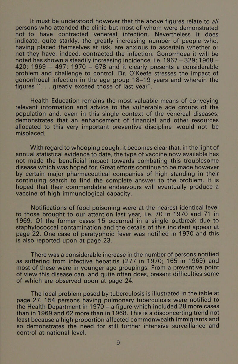 It must be understood however that the above figures relate to all persons who attended the clinic but most of whom were demonstrated not to have contracted venereal infection. Nevertheless it does indicate, quite starkly, the greatly increasing number of people who, having placed themselves at risk, are anxious to ascertain whether or not they have, indeed, contracted the infection. Gonorrhoea it will be noted has shown a steadily increasing incidence, i.e. 1967 - 329; 1968 - 420; 1969 - 497; 1970 — 678 and it clearly presents a considerable problem and challenge to control. Dr. O'Keefe stresses the impact of gonorrhoeal infection in the age group 18-19 years and wherein the figures . . . greatly exceed those of last year. Health Education remains the most valuable means of conveying relevant information and advice to the vulnerable age groups of the population and, even in this single context of the venereal diseases, demonstrates that an enhancement of financial and other resources allocated to this very important preventive discipline would not be misplaced. With regard to whooping cough, it becomes clear that, in the light of annual statistical evidence to date, the type of vaccine now available has not made the beneficial impact towards combating this troublesome disease which was hoped for. Great efforts continue to be made however by certain major pharmaceutical companies of high standing in their continuing search to find the complete answer to the problem. It is hoped that their commendable endeavours will eventually produce a vaccine of high immunological capacity. Notifications of food poisoning were at the nearest identical level to those brought to our attention last year, i.e. 70 in 1970 and 71 in 1969. Of the former cases 15 occurred in a single outbreak due to staphylococcal contamination and the details of this incident appear at page 22. One case of paratyphoid fever was notified in 1970 and this is also reported upon at page 23. There was a considerable increase in the number of persons notified as suffering from infective hepatitis (277 in 1970; 165 in 1969) and most of these were in younger age groupings. From a preventive point of view this disease can, and quite often does, present difficulties some of which are observed upon at page 24. The local problem posed by tuberculosis is illustrated in the table at page 27. 154 persons having pulmonary tuberculosis were notified to the Health Department in 1970 — a figure which included 28 more cases than in 1969 and 62 more than in 1968. This is a disconcerting trend not least because a high proportion affected commonwealth immigrants and so demonstrates the need for still further intensive surveillance and control at national level.