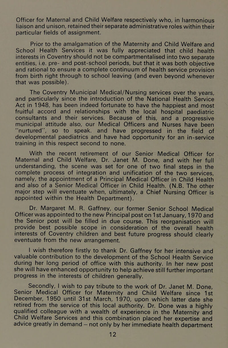 Officer for Maternal and Child Welfare respectively who, in harmonious liaison and unison, retained their separate administrative roles within their particular fields of assignment. Prior to the amalgamation of the Maternity and Child Welfare and School Health Services it was fully appreciated that child health interests in Coventry should not be compartmentalised into two separate entities, i.e. pre- and post-school periods, but that it was both objective and rational to ensure a complete continuum of health service provision from birth right through to school leaving (and even beyond whenever that was possible). The Coventry Municipal Medical/Nursing services over the years, and particularly since the introduction of the National Health Service Act in 1948, has been indeed fortunate to have the happiest and most fruitful accord and relationships with the local hospital paediatric consultants and their services. Because of this, and a progressive municipal attitude also, our Medical Officers and Nurses have been nurtured”, so to speak, and have progressed in the field of developmental paediatrics and have had opportunity for an in-service training in this respect second to none. With the recent retirement of our Senior Medical Officer for Maternal and Child Welfare, Dr. Janet M. Done, and with her full understanding, the scene was set for one of two final steps in the complete process of integration and unification of the two services, namely, the appointment of a Principal Medical Officer in Child Health and also of a Senior Medical Officer in Child Health. (N.B. The other major step will eventuate when, ultimately, a Chief Nursing Officer is appointed within the Health Department). Dr. Margaret M. R. Gaffney, our former Senior School Medical Officer was appointed to the new Principal post on 1 st January, 1970 and the Senior post will be filled in due course. This reorganisation will provide best possible scope in consideration of the overall health interests of Coventry children and best future progress should clearly eventuate from the new arrangement. I wish therefore firstly to thank Dr. Gaffney for her intensive and valuable contribution to the development of the School Health Service during her long period of office with this authority. In her new post she will have enhanced opportunity to help achieve still further important progress in the interests of children generally. Secondly, I wish to pay tribute to the work of Dr. Janet M. Done, Senior Medical Officer for Maternity and Child Welfare since 1st December, 1950 until 31st March, 1970, upon which latter date she retired from the service of this local authority. Dr. Done was a highly qualified colleague with a wealth of experience in the Maternity and Child Welfare Services and this combination placed her expertise and advice greatly in demand - not only by her immediate health department