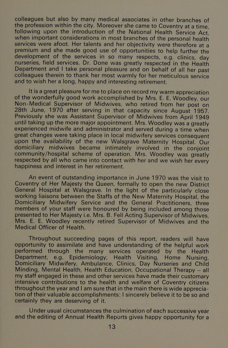 colleagues but also by many medical associates in other branches of the profession within the city. Moreover she came to Coventry at a time, following upon the introduction of the National Health Service Act! when important considerations in most branches of the personal health services were afoot. Her talents and her objectivity were therefore at a premium and she made good use of opportunities to help further the development of the services in so many respects, e.g. clinics, day nurseries, field services. Dr. Done was greatly respected in the Health Department and I take personal pleasure and on behalf of all her past colleagues therein to thank her most warmly for her meticulous service and to wish her a long, happy and interesting retirement. It is a great pleasure for me to place on record my warm appreciation of the wonderfully good work accomplished by Mrs. E. E. Woodley, our Non-Medical Supervisor of Midwives, who retired from her post on 28th June, 1970 after serving in that capacity since August 1957. Previously she was Assistant Supervisor of Midwives from April 1949 until taking up the more major appointment. Mrs. Woodley was a greatly experienced midwife and administrator and served during a time when great changes were taking place in local midwifery services consequent upon the availability of the new Walsgrave Maternity Hospital. Our domiciliary midwives became intimately involved in the conjoint community/hospital scheme of operation. Mrs. Woodley was greatly respected by all who came into contact with her and we wish her every happiness and interest in her retirement. An event of outstanding importance in June 1970 was the visit to Coventry of Her Majesty the Queen, formally to open the new District General Hospital at Walsgrave. In the light of the particularly close working liaisons between the Staffs of the New Maternity Hospital, the Domiciliary Midwifery Service and the General Practitioners, three members of your staff were honoured by being included among those presented to Her Majesty i.e. Mrs. B. Fell Acting Supervisor of Midwives, Mrs. E. E. Woodley recently retired Supervisor of Midwives and the Medical Officer of Health. Throughout succeeding pages of this report, readers will have opportunity to assimilate and have understanding of the helpful work performed through the many services operated by the Health Department, e.g. Epidemiology, Health Visiting, Home Nursing, Domiciliary Midwifery, Ambulance, Clinics, Day Nurseries and Child Minding, Mental Health, Health Education, Occupational Therapy - all my staff engaged in these and other services have made their customary intensive contributions to the health and welfare of Coventry citizens throughout the year and I am sure that in the main there is wide apprecia- tion of their valuable accomplishments: I sincerely believe it to be so and certainly they are deserving of it. Under usual circumstances the culmination of each successive year and the editing of Annual Health Reports gives happy opportunity for a