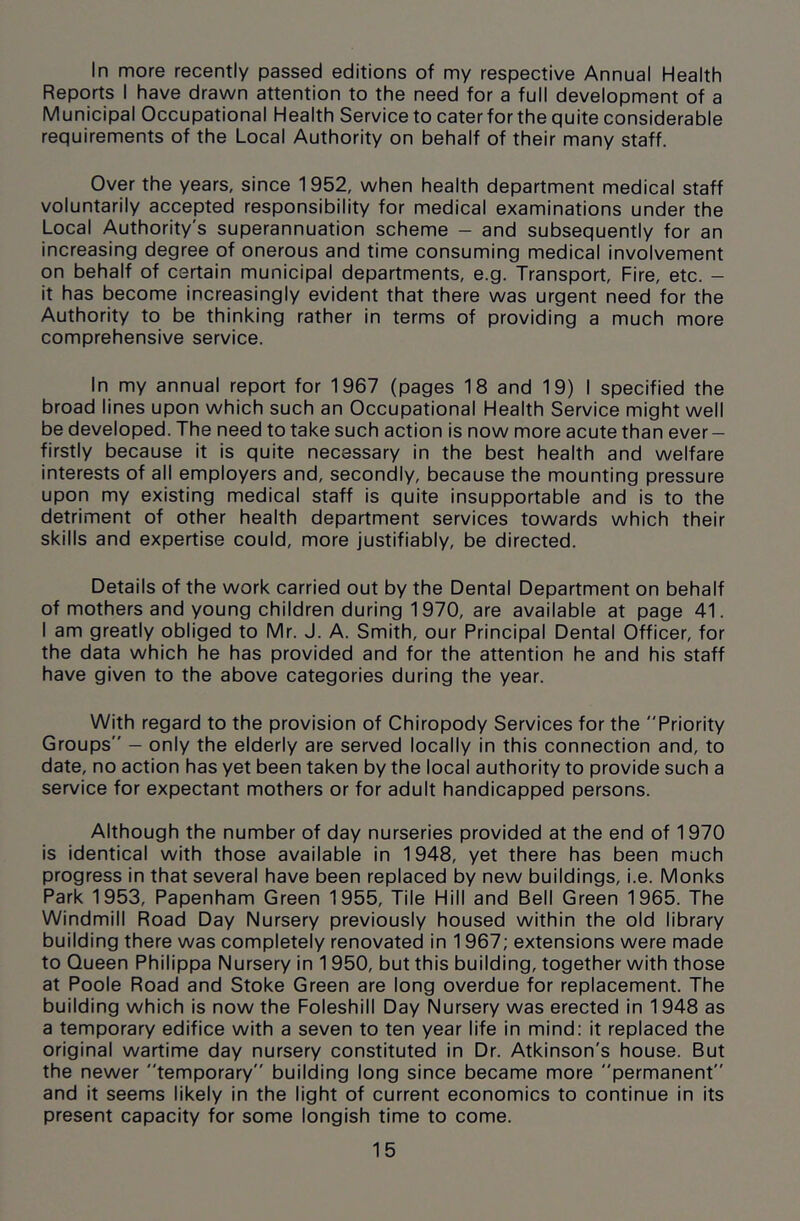 In more recently passed editions of my respective Annual Health Reports I have drawn attention to the need for a full development of a Municipal Occupational Health Service to cater for the quite considerable requirements of the Local Authority on behalf of their many staff. Over the years, since 1952, when health department medical staff voluntarily accepted responsibility for medical examinations under the Local Authority's superannuation scheme - and subsequently for an increasing degree of onerous and time consuming medical involvement on behalf of certain municipal departments, e.g. Transport, Fire, etc. - it has become increasingly evident that there was urgent need for the Authority to be thinking rather in terms of providing a much more comprehensive service. In my annual report for 1967 (pages 18 and 19) I specified the broad lines upon which such an Occupational Health Service might well be developed. The need to take such action is now more acute than ever — firstly because it is quite necessary in the best health and welfare interests of all employers and, secondly, because the mounting pressure upon my existing medical staff is quite insupportable and is to the detriment of other health department services towards which their skills and expertise could, more justifiably, be directed. Details of the work carried out by the Dental Department on behalf of mothers and young children during 1970, are available at page 41. I am greatly obliged to Mr. J. A. Smith, our Principal Dental Officer, for the data which he has provided and for the attention he and his staff have given to the above categories during the year. With regard to the provision of Chiropody Services for the Priority Groups — only the elderly are served locally in this connection and, to date, no action has yet been taken by the local authority to provide such a service for expectant mothers or for adult handicapped persons. Although the number of day nurseries provided at the end of 1970 is identical with those available in 1948, yet there has been much progress in that several have been replaced by new buildings, i.e. Monks Park 1953, Papenham Green 1955, Tile Hill and Bell Green 1965. The Windmill Road Day Nursery previously housed within the old library building there was completely renovated in 1967; extensions were made to Queen Philippa Nursery in 1950, but this building, together with those at Poole Road and Stoke Green are long overdue for replacement. The building which is now the Foleshill Day Nursery was erected in 1948 as a temporary edifice with a seven to ten year life in mind: it replaced the original wartime day nursery constituted in Dr. Atkinson's house. But the newer temporary building long since became more permanent and it seems likely in the light of current economics to continue in its present capacity for some longish time to come.