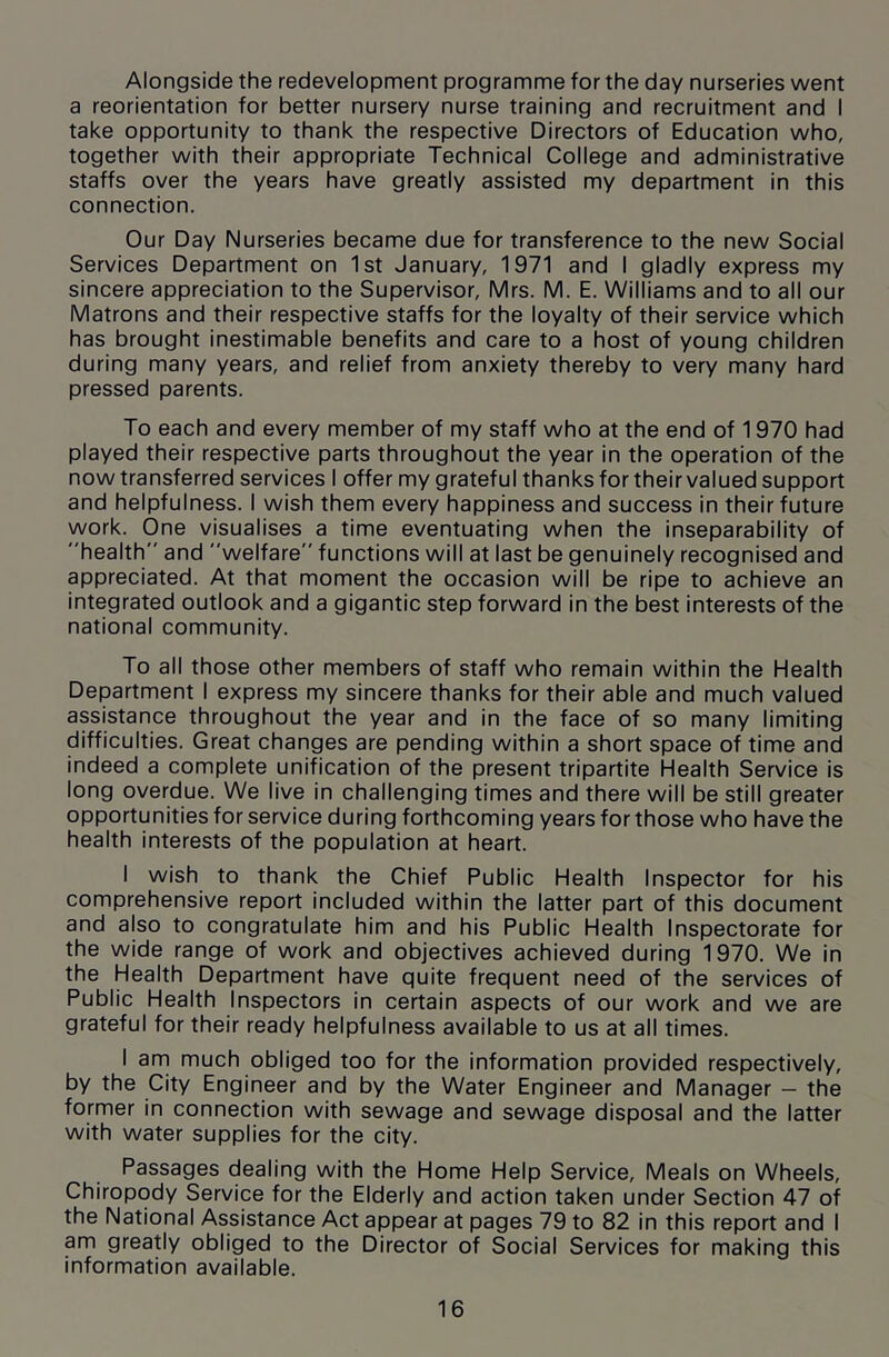 Alongside the redevelopment programme for the day nurseries went a reorientation for better nursery nurse training and recruitment and I take opportunity to thank the respective Directors of Education who, together with their appropriate Technical College and administrative staffs over the years have greatly assisted my department in this connection. Our Day Nurseries became due for transference to the new Social Services Department on 1st January, 1971 and I gladly express my sincere appreciation to the Supervisor, Mrs. M. E. Williams and to all our Matrons and their respective staffs for the loyalty of their service which has brought inestimable benefits and care to a host of young children during many years, and relief from anxiety thereby to very many hard pressed parents. To each and every member of my staff who at the end of 1970 had played their respective parts throughout the year in the operation of the now transferred services I offer my grateful thanks for their valued support and helpfulness. I wish them every happiness and success in their future work. One visualises a time eventuating when the inseparability of health and welfare functions will at last be genuinely recognised and appreciated. At that moment the occasion will be ripe to achieve an integrated outlook and a gigantic step forward in the best interests of the national community. To all those other members of staff who remain within the Health Department I express my sincere thanks for their able and much valued assistance throughout the year and in the face of so many limiting difficulties. Great changes are pending within a short space of time and indeed a complete unification of the present tripartite Health Service is long overdue. We live in challenging times and there will be still greater opportunities for service during forthcoming years for those who have the health interests of the population at heart. I wish to thank the Chief Public Health Inspector for his comprehensive report included within the latter part of this document and also to congratulate him and his Public Health Inspectorate for the wide range of work and objectives achieved during 1970. We in the Health Department have quite frequent need of the services of Public Health Inspectors in certain aspects of our work and we are grateful for their ready helpfulness available to us at all times. I am much obliged too for the information provided respectively, by the City Engineer and by the Water Engineer and Manager — the former in connection with sewage and sewage disposal and the latter with water supplies for the city. Passages dealing with the Home Help Service, Meals on Wheels, Chiropody Service for the Elderly and action taken under Section 47 of the National Assistance Act appear at pages 79 to 82 in this report and I am greatly obliged to the Director of Social Services for making this information available.