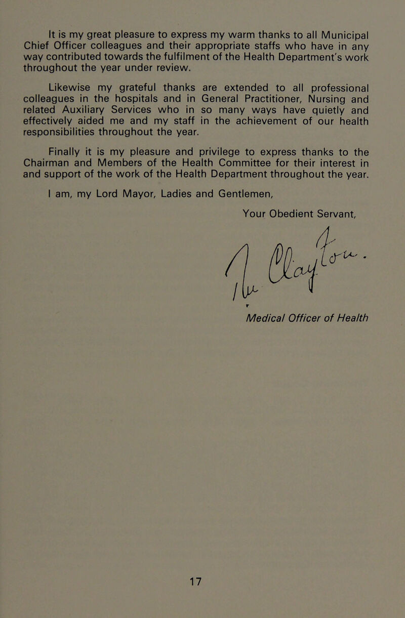 It is my great pleasure to express my warm thanks to all Municipal Chief Officer colleagues and their appropriate staffs who have in any way contributed towards the fulfilment of the Health Department's work throughout the year under review. Likewise my grateful thanks are extended to all professional colleagues in the hospitals and in General Practitioner, Nursing and related Auxiliary Services who in so many ways have quietly and effectively aided me and my staff in the achievement of our health responsibilities throughout the year. Finally it is my pleasure and privilege to express thanks to the Chairman and Members of the Health Committee for their interest in and support of the work of the Health Department throughout the year. I am, my Lord Mayor, Ladies and Gentlemen, Your Obedient Servant, r Medical Officer of Health