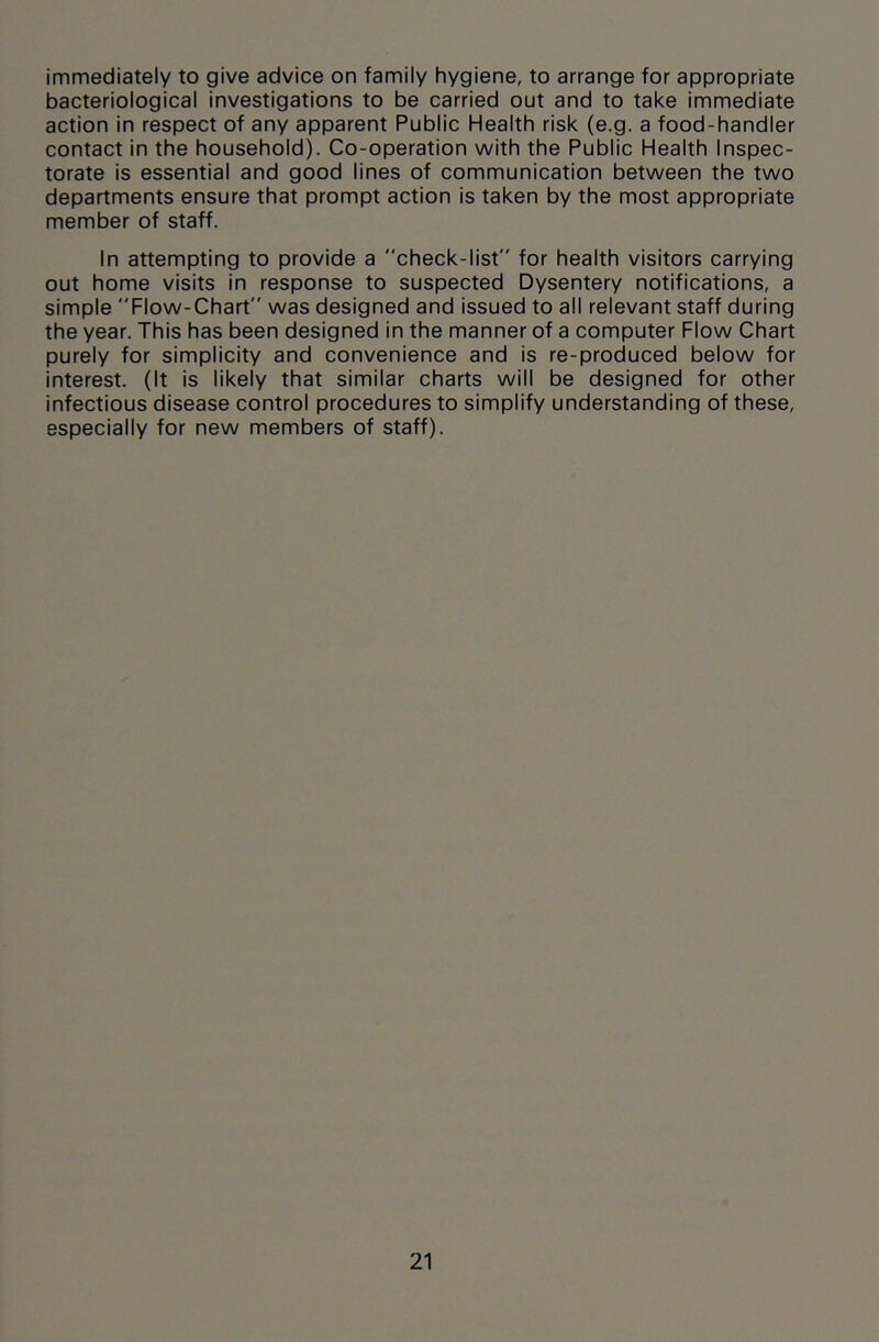 immediately to give advice on family hygiene, to arrange for appropriate bacteriological investigations to be carried out and to take immediate action in respect of any apparent Public Health risk (e.g. a food-handler contact in the household). Co-operation with the Public Health Inspec- torate is essential and good lines of communication between the two departments ensure that prompt action is taken by the most appropriate member of staff. In attempting to provide a check-list for health visitors carrying out home visits in response to suspected Dysentery notifications, a simple Flow-Chart was designed and issued to all relevant staff during the year. This has been designed in the manner of a computer Flow Chart purely for simplicity and convenience and is re-produced below for interest. (It is likely that similar charts will be designed for other infectious disease control procedures to simplify understanding of these, especially for new members of staff).