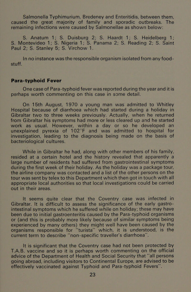 Salmonella Typhimurium, Bredeney and Enteritidis, between them, caused the great majority of family and sporadic outbreaks. The remaining infections were caused by Salmonellae as shown below: S. Anatum 1; S. Duisburg 2; S. Haardt 1; S. Heidelberg 1; S. Montevideo 1; S. Nigeria 1; S. Panama 2; S. Reading 2; S. Saint Paul 2; S. Stanley 5; S. Virchow 1. In no instance was the responsible organism isolated from any food- stuff. Para-typhoid Fever One case of Para-typhoid fever was reported during the year and it is perhaps worth commenting on this case in some detail. On 15th August, 1970 a young man was admitted to Whitley Hospital because of diarrhoea which had started during a holiday in Gibraltar two to three weeks previously. Actually, when he returned from Gibraltar his symptoms had more or less cleared up and he started work as usual. However, within a day or so he developed an unexplained pyrexia of 102°F and was admitted to hospital for investigation, leading to the diagnosis being made on the basis of bacteriological cultures. While in Gibraltar he had, along with other members of his family, resided at a certain hotel and the history revealed that apparently a large number of residents had suffered from gastrointestinal symptoms during the first week of their holiday. As the holiday was a package tour, the airline company was contacted and a list of the other persons on the tour was sent by telex to this Department which then got in touch with all appropriate local authorities so that local investigations could be carried out in their areas. It seems quite clear that the Coventry case was infected in Gibraltar. It is difficult to assess the significance of the early gastro- intestinal symptoms which he suffered while on holiday; these may have been due to initial gastroenteritis caused by the Para-typhoid organisms or (and this is probably more likely because of similar symptoms being experienced by many others) they might well have been caused by the organisms responsible for turista” which, it is understood, is the current term to describe non-specific traveller's diarrhoea. It is significant that the Coventry case had not been protected by T.A.B. vaccine and so it is perhaps worth commenting on the official advice of the Department of Health and Social Security that all persons going abroad, including visitors to Continental Europe, are advised to be effectively vaccinated against Typhoid and Para-typhoid Fevers.