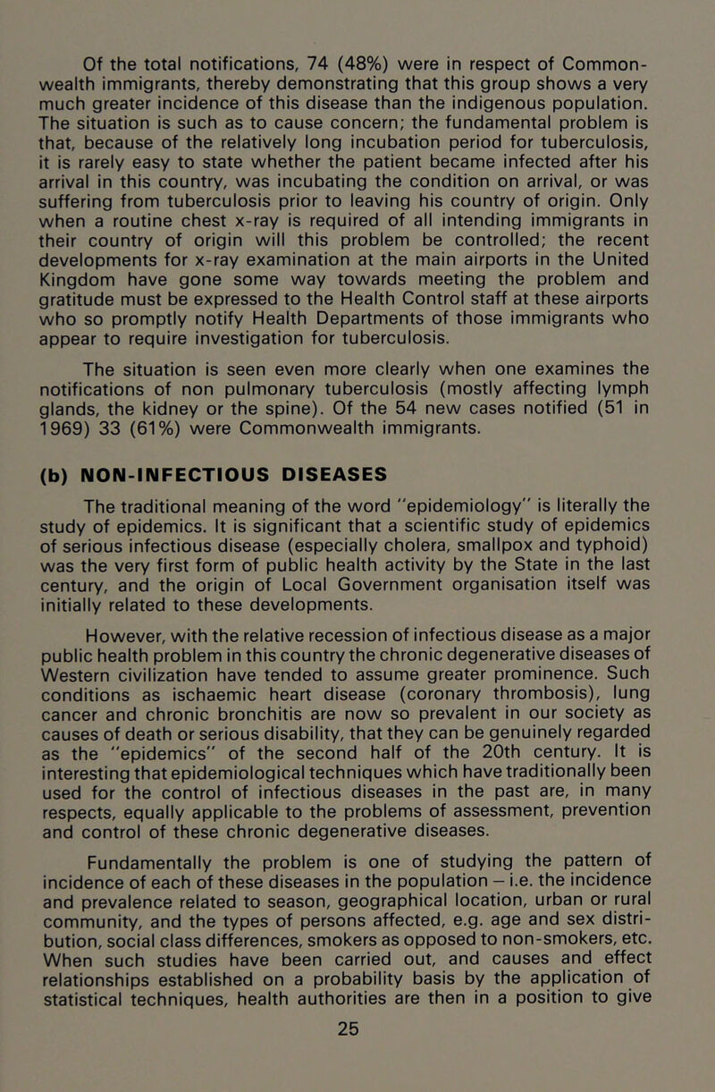 Of the total notifications, 74 (48%) were in respect of Common- wealth immigrants, thereby demonstrating that this group shows a very much greater incidence of this disease than the indigenous population. The situation is such as to cause concern; the fundamental problem is that, because of the relatively long incubation period for tuberculosis, it is rarely easy to state whether the patient became infected after his arrival in this country, was incubating the condition on arrival, or was suffering from tuberculosis prior to leaving his country of origin. Only when a routine chest x-ray is required of all intending immigrants in their country of origin will this problem be controlled; the recent developments for x-ray examination at the main airports in the United Kingdom have gone some way towards meeting the problem and gratitude must be expressed to the Health Control staff at these airports who so promptly notify Health Departments of those immigrants who appear to require investigation for tuberculosis. The situation is seen even more clearly when one examines the notifications of non pulmonary tuberculosis (mostly affecting lymph glands, the kidney or the spine). Of the 54 new cases notified (51 in 1969) 33 (61%) were Commonwealth immigrants. (b) NON-INFECTIOUS DISEASES The traditional meaning of the word epidemiology” is literally the study of epidemics. It is significant that a scientific study of epidemics of serious infectious disease (especially cholera, smallpox and typhoid) was the very first form of public health activity by the State in the last century, and the origin of Local Government organisation itself was initially related to these developments. However, with the relative recession of infectious disease as a major public health problem in this country the chronic degenerative diseases of Western civilization have tended to assume greater prominence. Such conditions as ischaemic heart disease (coronary thrombosis), lung cancer and chronic bronchitis are now so prevalent in our society as causes of death or serious disability, that they can be genuinely regarded as the epidemics of the second half of the 20th century. It is interesting that epidemiological techniques which have traditionally been used for the control of infectious diseases in the past are, in many respects, equally applicable to the problems of assessment, prevention and control of these chronic degenerative diseases. Fundamentally the problem is one of studying the pattern of incidence of each of these diseases in the population — i.e. the incidence and prevalence related to season, geographical location, urban or rural community, and the types of persons affected, e.g. age and sex distri- bution, social class differences, smokers as opposed to non-smokers, etc. When such studies have been carried out, and causes and effect relationships established on a probability basis by the application of statistical techniques, health authorities are then in a position to give