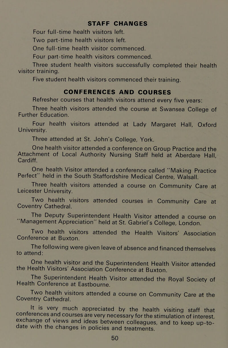 Four full-time health visitors left. Two part-time health visitors left. One full-time health visitor commenced. Four part-time health visitors commenced. Three student health visitors successfully completed their health visitor training. Five student health visitors commenced their training. CONFERENCES AND COURSES Refresher courses that health visitors attend every five years: Three health visitors attended the course at Swansea College of Further Education. Four health visitors attended at Lady Margaret Hall, Oxford University. Three attended at St. John's College, York. One health visitor attended a conference on Group Practice and the Attachment of Local Authority Nursing Staff held at Aberdare Hall, Cardiff. One health Visitor attended a conference called Making Practice Perfect held in the South Staffordshire Medical Centre, Walsall. Three health visitors attended a course on Community Care at Leicester University. Two health visitors attended courses in Community Care at Coventry Cathedral. The Deputy Superintendent Health Visitor attended a course on Management Appreciation held at St. Gabriel's College, London. Two health visitors attended the Health Visitors' Association Conference at Buxton. The following were given leave of absence and financed themselves to attend: One health visitor and the Superintendent Health Visitor attended th© Health Visitors Association Conference at Buxton. The Superintendent Health Visitor attended the Royal Society of Health Conference at Eastbourne. Two health visitors attended a course on Community Care at the Coventry Cathedral. It is very much appreciated by the health visiting staff that conferences and courses are very necessary for the stimulation of interest, exchange of views and ideas between colleagues, and to keep up-to- date with the changes in policies and treatments.