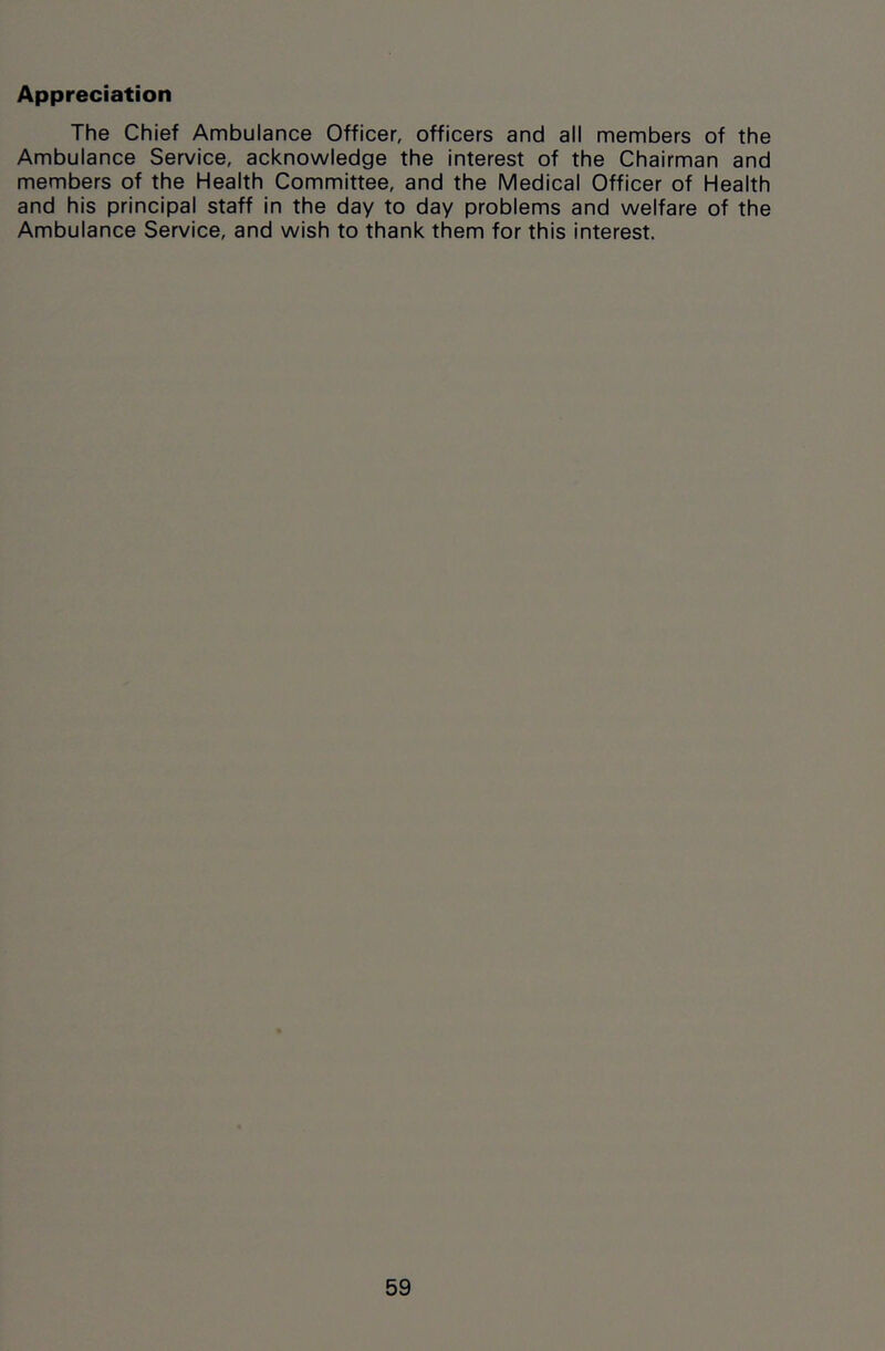 Appreciation The Chief Ambulance Officer, officers and all members of the Ambulance Service, acknowledge the interest of the Chairman and members of the Health Committee, and the Medical Officer of Health and his principal staff in the day to day problems and welfare of the Ambulance Service, and wish to thank them for this interest.