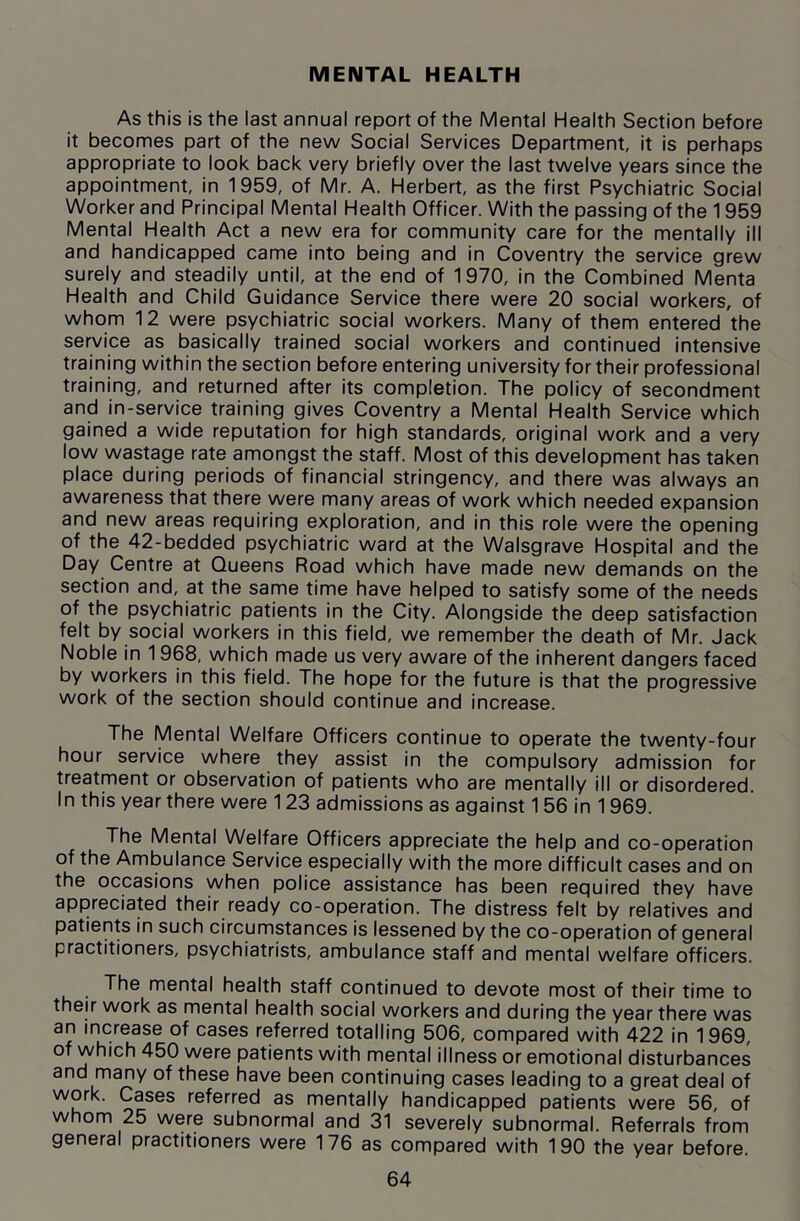 MENTAL HEALTH As this is the last annual report of the Mental Health Section before it becomes part of the new Social Services Department, it is perhaps appropriate to look back very briefly over the last twelve years since the appointment, in 1959, of Mr. A. Herbert, as the first Psychiatric Social Worker and Principal Mental Health Officer. With the passing of the 1959 Mental Health Act a new era for community care for the mentally ill and handicapped came into being and in Coventry the service grew surely and steadily until, at the end of 1970, in the Combined Menta Health and Child Guidance Service there were 20 social workers, of whom 12 were psychiatric social workers. Many of them entered the service as basically trained social workers and continued intensive training within the section before entering university for their professional training, and returned after its completion. The policy of secondment and in-service training gives Coventry a Mental Health Service which gained a wide reputation for high standards, original work and a very low wastage rate amongst the staff. Most of this development has taken place during periods of financial stringency, and there was always an awareness that there were many areas of work which needed expansion and new areas requiring exploration, and in this role were the opening of the 42-bedded psychiatric ward at the Walsgrave Hospital and the Day Centre at Queens Road which have made new demands on the section and, at the same time have helped to satisfy some of the needs of the psychiatric patients in the City. Alongside the deep satisfaction felt by social workers in this field, we remember the death of Mr. Jack Noble in 1968, which made us very aware of the inherent dangers faced by workers in this field. The hope for the future is that the progressive work of the section should continue and increase. The Mental Welfare Officers continue to operate the twenty-four hour service where they assist in the compulsory admission for treatment or observation of patients who are mentally ill or disordered. In this year there were 123 admissions as against 1 56 in 1969. The Mental Welfare Officers appreciate the help and co-operation of the Ambulance Service especially with the more difficult cases and on the occasions when police assistance has been required they have appreciated their ready co-operation. The distress felt by relatives and patients in such circumstances is lessened by the co-operation of general practitioners, psychiatrists, ambulance staff and mental welfare officers. The mental health staff continued to devote most of their time to their work as mental health social workers and during the year there was an increase of cases referred totalling 506, compared with 422 in 1969, of which 450 were patients with mental illness or emotional disturbances and many of these have been continuing cases leading to a great deal of work. Cases referred as mentally handicapped patients were 56, of whom 25 were subnormal and 31 severely subnormal. Referrals from general practitioners were 176 as compared with 190 the year before.