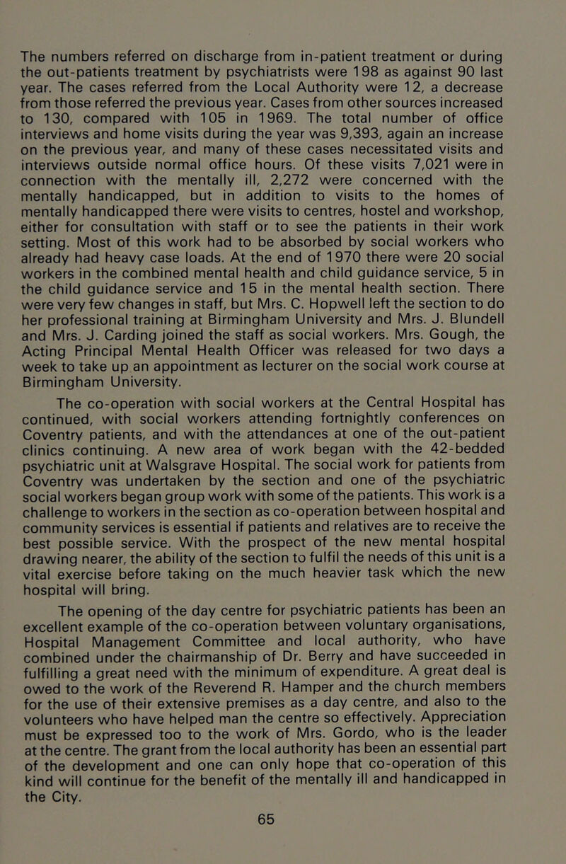 The numbers referred on discharge from in-patient treatment or during the out-patients treatment by psychiatrists were 198 as against 90 last year. The cases referred from the Local Authority were 12, a decrease from those referred the previous year. Cases from other sources increased to 130, compared with 105 in 1969. The total number of office interviews and home visits during the year was 9,393, again an increase on the previous year, and many of these cases necessitated visits and interviews outside normal office hours. Of these visits 7,021 were in connection with the mentally ill, 2,272 were concerned with the mentally handicapped, but in addition to visits to the homes of mentally handicapped there were visits to centres, hostel and workshop, either for consultation with staff or to see the patients in their work setting. Most of this work had to be absorbed by social workers who already had heavy case loads. At the end of 1970 there were 20 social workers in the combined mental health and child guidance service, 5 in the child guidance service and 15 in the mental health section. There were very few changes in staff, but Mrs. C. Hopwell left the section to do her professional training at Birmingham University and Mrs. J. Blundell and Mrs. J. Carding joined the staff as social workers. Mrs. Gough, the Acting Principal Mental Health Officer was released for two days a week to take up an appointment as lecturer on the social work course at Birmingham University. The co-operation with social workers at the Central Hospital has continued, with social workers attending fortnightly conferences on Coventry patients, and with the attendances at one of the out-patient clinics continuing. A new area of work began with the 42-bedded psychiatric unit at Walsgrave Hospital. The social work for patients from Coventry was undertaken by the section and one of the psychiatric social workers began group work with some of the patients. This work is a challenge to workers in the section as co-operation between hospital and community services is essential if patients and relatives are to receive the best possible service. With the prospect of the new mental hospital drawing nearer, the ability of the section to fulfil the needs of this unit is a vital exercise before taking on the much heavier task which the new hospital will bring. The opening of the day centre for psychiatric patients has been an excellent example of the co-operation between voluntary organisations. Hospital Management Committee and local authority, who have combined under the chairmanship of Dr. Berry and have succeeded in fulfilling a great need with the minimum of expenditure. A great deal is owed to the work of the Reverend R. Hamper and the church members for the use of their extensive premises as a day centre, and also to the volunteers who have helped man the centre so effectively. Appreciation must be expressed too to the work of Mrs. Gordo, who is the leader at the centre. The grant from the local authority has been an essential part of the development and one can only hope that co-operation of this kind will continue for the benefit of the mentally ill and handicapped in the City.