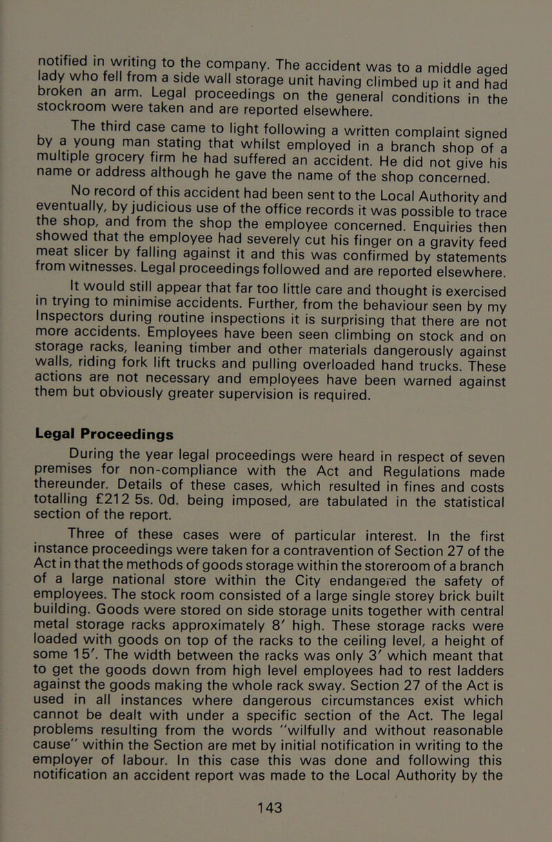 notified in writing to the company. The accident was to a middle aged lady who fell frorn a side wall storage unit having climbed up it and had broken an arm. Legal proceedings on the general conditions in the stockroom were taken and are reported elsewhere. The third case came to light following a written complaint signed by a young man stating that whilst employed in a branch shop of a multiple grocery firm he had suffered an accident. He did not give his name or address although he gave the name of the shop concerned. No record of this accident had been sent to the Local Authority and ^ judicious use of the office records it was possible to trace the shop, and from the shop the employee concerned. Enquiries then showed that the employee had severely cut his finger on a gravity feed meat sheer by falling against it and this was confirmed by statements from witnesses. Legal proceedings followed and are reported elsewhere. It would still appear that far too little care and thought is exercised in trying to minimise accidents. Further, from the behaviour seen by my Inspectors during routine inspections it is surprising that there are not more accidents. Employees have been seen climbing on stock and on storage racks, leaning timber and other materials dangerously against walls, riding fork lift trucks and pulling overloaded hand trucks. These actions are not necessary and employees have been warned against them but obviously greater supervision is required. Legal Proceedings During the year legal proceedings were heard in respect of seven premises for non-compliance with the Act and Regulations made thereunder. Details of these cases, which resulted in fines and costs totalling £212 5s. Od. being imposed, are tabulated in the statistical section of the report. Three of these cases were of particular interest. In the first instance proceedings were taken for a contravention of Section 27 of the Act in that the methods of goods storage within the storeroom of a branch of a large national store within the City endangered the safety of employees. The stock room consisted of a large single storey brick built building. Goods were stored on side storage units together with central metal storage racks approximately 8' high. These storage racks were loaded with goods on top of the racks to the ceiling level, a height of some 15'. The width between the racks was only 3' which meant that to get the goods down from high level employees had to rest ladders against the goods making the whole rack sway. Section 27 of the Act is used in all instances where dangerous circumstances exist which cannot be dealt with under a specific section of the Act. The legal problems resulting from the words wilfully and without reasonable cause within the Section are met by initial notification in writing to the employer of labour. In this case this was done and following this notification an accident report was made to the Local Authority by the