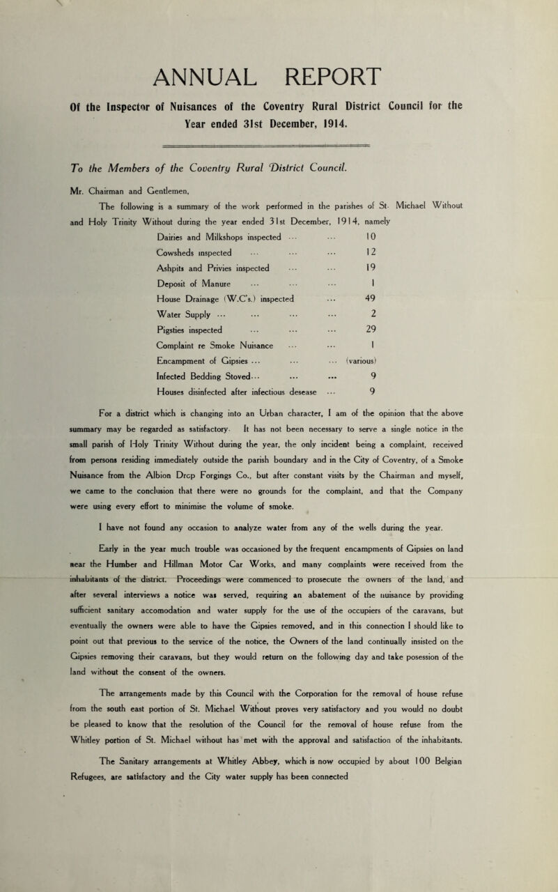 Of the Inspector of Nuisances of the Coventry Rural District Council for the Year ended 31st December, 1914. To the Members of the Coventry Rural T)istrict Council. Mr. Chairman and Gentlemen, The following is a summary of the work performed in the parishes of St- Michael Without and Holy Trinity Without during the year ended 31st December, 1914, namely Dairies and Milkshops inspected 10 Cowsheds inspected 12 Ashpits and Privies inspected 19 Deposit of Manure 1 House Drainage (W.C’s.) inspected 49 Water Supply ••• 2 Pigsties inspected 29 Complaint re Smoke Nuisance 1 Encampment of Gipsies ... (various) Infected Bedding Stoved--- 9 Houses disinfected after infectious desease 9 For a district which is changing into an Urban character, I am of the opinion that the above summary may be regarded as satisfactory- It has not been necessary to serve a single notice in the small parish of Holy Trinity Without during the year, the only incident being a complaint, received from persons residing immediately outside the parish boundary and in the City of Coventry, of a Smoke Nuisance from the Albion Drop Forgings Co., but after constant visits by the Chairman and myself, we came to the conclusion that there were no grounds for the complaint, and that the Company were using every effort to minimise the volume of smoke. I have not found any occasion to analyze water from any of the wells during the year. Early in the year much trouble was occasioned by the frequent encampments of Gipsies on land near the Humber and Hillman Motor Car Works, and many complaints were received from the inhabitants of the district. Proceedings were commenced to prosecute the owners of the land, and after several interviews a notice was served, requiring an abatement of the nuisance by providing sufficient sanitary accomodation and water supply for the use of the occupiers of the caravans, but eventually the owners were able to have the Gipsies removed, and in this connection I should like to point out that previous to the service of the notice, the Owners of the land continually insisted on the Gipsies removing their caravans, but they would return on the following day and take posession of the land without the consent of the owners. The arrangements made by this Council with the Corporation for the removal of house refuse from the south east portion of St. Michael Without proves very satisfactory and you would no doubt be pleased to know that the resolution of the Council for the removal of house refuse from the Whitley portion of St. Michael without has met with the approval and satisfaction of the inhabitants. The Sanitary arrangements at Whitley Abbey, which is now occupied by about 100 Belgian Refugees, are satisfactory and the City water supply has been connected