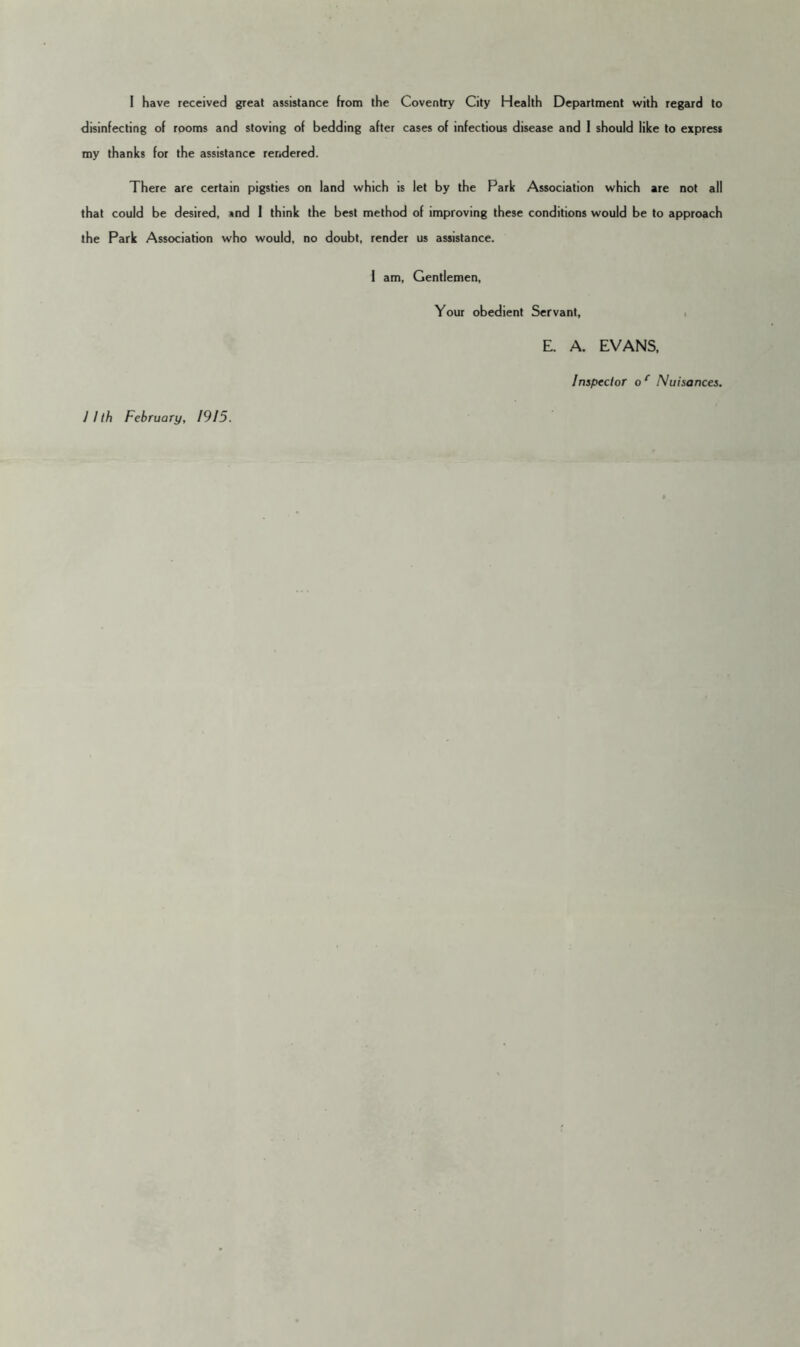 disinfecting of rooms and stoving of bedding after cases of infectious disease and 1 should like to express my thanks for the assistance reridered. There are certain pigsties on land which is let by the Park Association which are not all that could be desired, ind 1 think the best method of improving these conditions would be to approach the Park Association who would, no doubt, render us assistance. 1 am. Gentlemen, Your obedient Servant, i E. A. EVANS. Inspector o ^ Nuisances.