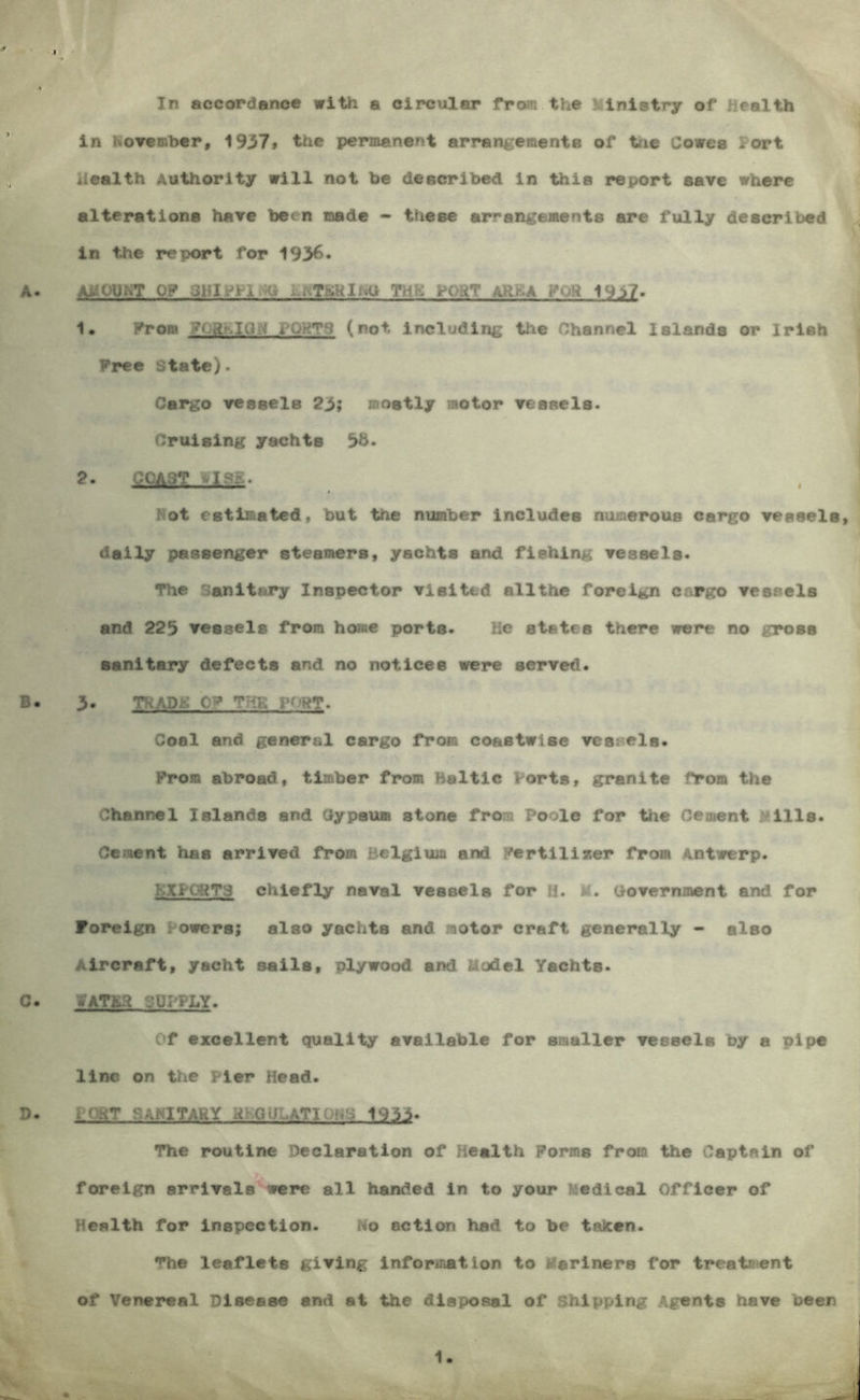 In accordance with a clrciilar from the Ministry of Health . \ in Rowembcr, 1937* the permanent arrangemente of tnc Cowes Port Health Authority will not he deacrlbed in thia report save where alteratione have been made - these arrangements are fully described in the report for 1936. \ A. amount of JHlPllNg YHK aRKA yOR 19i7. 1. l^om yogKlUN iPOHT*^> (not including the Channel Islands or Irish Free State). Cargo vessels 23> mostly motor vessels. Cruising yachts 2- COAST tlsii. Kot estimated, but the number Includes numerous cargo vessels, j daily passenger steamers, yachts and fishing vessels. The Sanitary Inspector visited allthe foreign cargo vessels and 223 vessels from home ports. He states there were no gross sanitary defects and no notices were served. B. 3. TRAPK 0? THH Coal and general cargo from coastwise vessels. From abroad, timber from Baltic Forts, granite from the Channel Islands and Cypsum stone from Poole for the Cement Mills. Cement has arrived from Belgium and Fertlllsser from Antwerp. KXPC^TS chiefly naval vessels for M. g. Government and for Foreign Powers; also yachts and motor craft generally - also Aircraft, yacht sails, plywood and Model Yachts. C. fATSa gUPFLY. Of excellent quality available for smaller vessels by a pipe line on Xiie Pier Head. D. i ()HT SANITARY HKOULATIONS 1933. The routine Declaration of Health Forms from the Captain of foreign arrivals were all handed in to your Medical Officer of Health for inspection. No action had to be taken. The leaflets giving information to Mariners for treatment of Venereal Disease and at the disposal of Shipping Agents have been