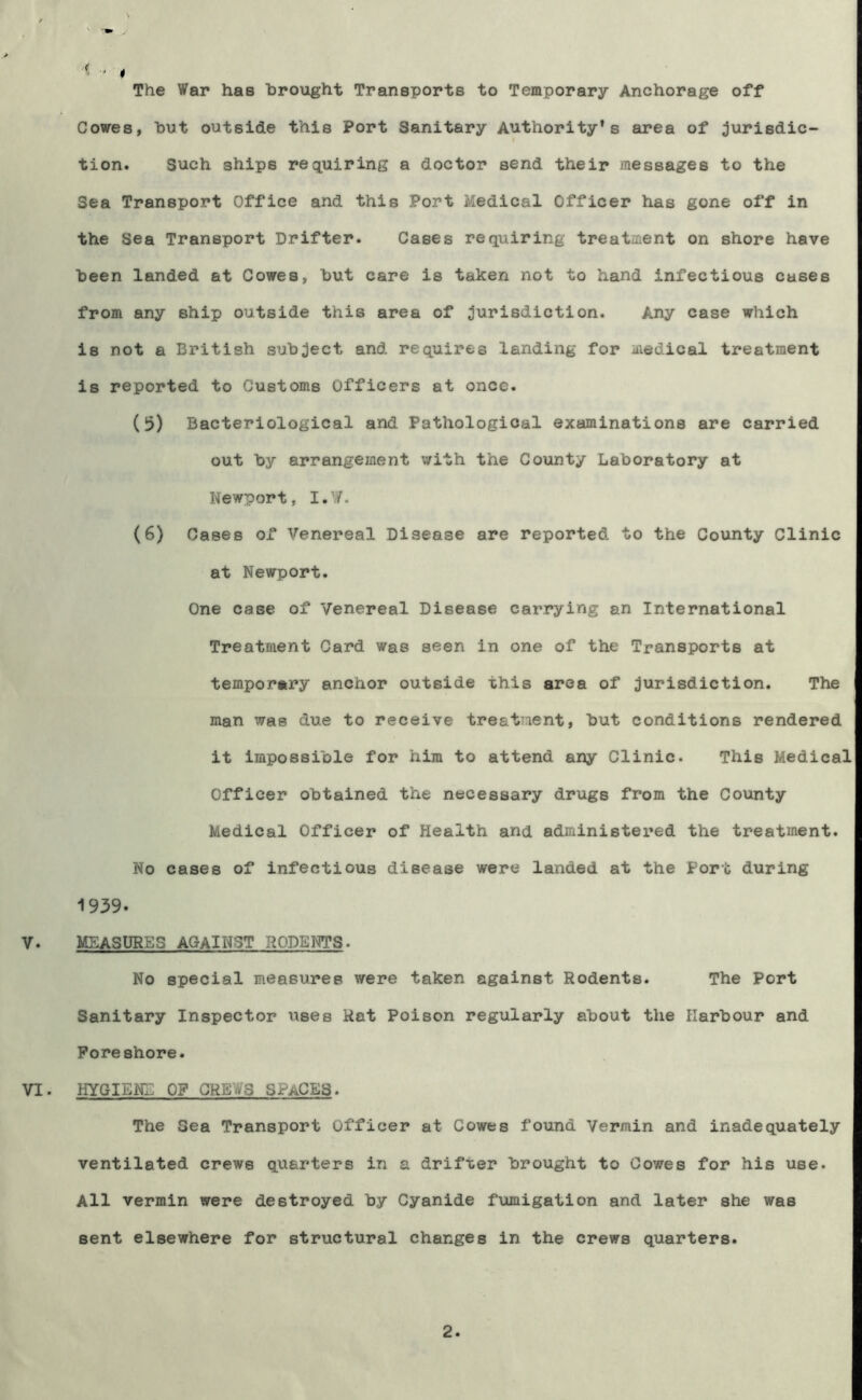 •< The War has brought Transports to Temporary Anchorage off Cowes, but outside this Port Sanitary Authority's area of jurisdic- t tion. Such ships requiring a doctor send their messages to the Sea Transport Office and this Port Medical Officer has gone off in the Sea Transport Drifter. Cases requiring treatment on shore have been landed at Cowes, but care is taken not to hand infectious cases from any ship outside this area of ;5urisdiction. Any case which is not a British subject and requires landing for medical treatment is reported to Customs Officers at once. (5) Bacteriological and Pathological examinations are carried out by arrangement with the County Laboratory at Newport, I.W. (6) Cases of Venereal Disease are reported to the County Clinic at Newport. One case of Venereal Disease carrying an International Treatment Card was seen in one of the Transports at temporary anchor outside this area of jurisdiction. The man was due to receive treatment, but conditions rendered it impossible for him to attend any Clinic. This Medical Officer obtained the necessary drugs from the County Medical Officer of Health and administered the treatment. No cases of infectious disease were landed at the Port during 1939. V. MEASURES AGAINST RODENTS. No special measures were taken against Rodents. The Port Sanitary Inspector xises Hat Poison regularly about the Harbour and Foreshore. VI. HYGIENE OF CREWS SPACES. The Sea Transport Officer at Cowes found Vermin and inadequately ventilated crews quarters in a drifter brought to Cowes for his use. All vermin were destroyed by Cyanide fumigation and later she was sent elsewhere for structural changes in the crews quarters.