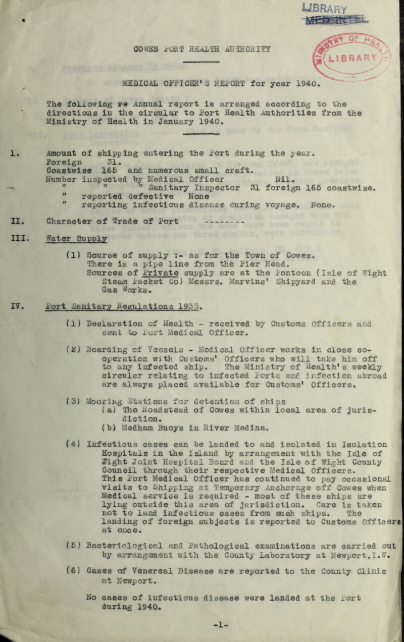 library COv/iSS ruB‘T HBiiL'IlH aU-IKOHITY FiEDICAL OFFICER'S REPORT for year 1940. 'A ? LIBRARY The following re Annual report is arranged according to the directions in the circular to Port Health Authorities from the Ministry of Health in January 1940. I. Amount of shipping entering the Port during the year. Foreign 21. Coastwise 165 and numerous small craft. Number inspected by Medical Officer Nil. - n n 11 Sanitary Inspector 31 foreign 165 coastwise.  reported defective None  reporting infectious disease during voyage. None. II. Character of Trade of Port III. iffater Supply (li Source of supply as for the Town of Cowes. There is a pipe line from the Pier Head. Sources of Private supply are at the Pontoon (Isle of ?7ight Steam Packet Co) Messrs. Marvins' Shipyard and the Gas i<?orks. IV. Port Sanitary Regulations 1933. (1) Declaration of Health - received by Customs Officers and sent io Port Medical Officer. (2) 33oardlng of Vessels - Medical Officer works in close co- operation with Cu^.^toms' Officers who will take him off to any infected ship. The Ministry of Health's weekly circular relating to infected Porte and Infection abroad are always placed available for Customs' Officers. (3) Mooring -Stations for detention of ships (a) The Roadstead of Cowes within local area of juris- diction. {b)f Medham Buoys in River Medina. (4) Infectious cases can be landed to and isolated in Isolation Hospitals in the Island by arrangement v/ith the Isle of Jight Joint Hospital Board and the Isle of Wight County Council tlu-ough their respective Medical Officers. This Port Medical Officer has continued to pay occasional visits to Shipping at Temporary Anchorage off Cowes when Medical service is required - most of these ships are lyiiig outside this area of jurisdiction. Care is taken not to land infectious cases from such ships. The landing of foreign subjects is reported to Customs Officers at one e. (5) Bacteriological and Pathological examinations are carried out by arrangement with the County Laboratory at New^jort.I.W. (6) Cases of Venereal Disease are reported to the County Clinic j at Newport. u No cases of infectious disease were landed at the Port I during 1940, 5 -1-
