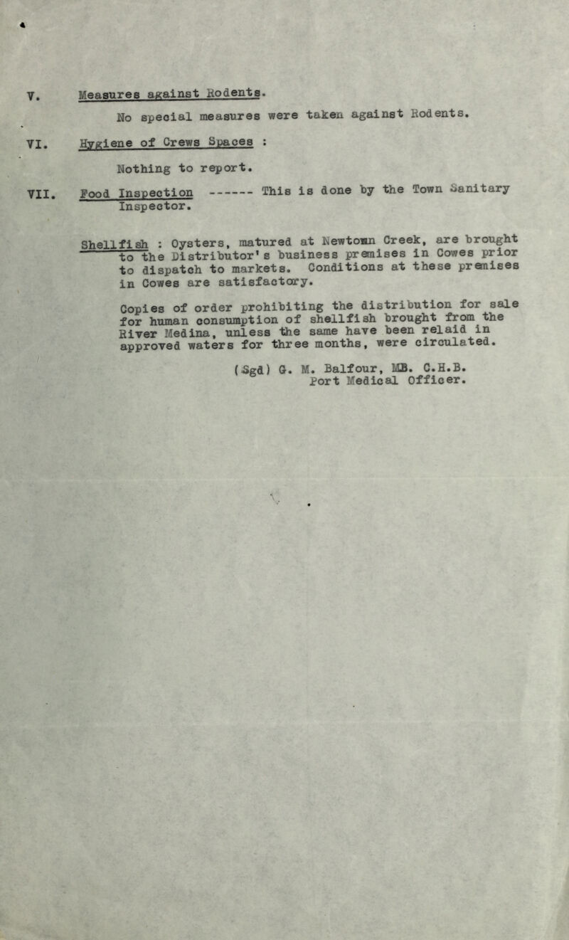 4 Y. Measures against Kodenta. No special measures were taken against Rodents. YI. Hygiene of Crews Spaces : Nothing to report. Yii, Food Inspection This is done by the Town Sanitary Inspector. Shellfish : Oysters, matured at Newtown Creek, are brought tTThe Distributor's business premises in Cowes prior to dispatch to markets. Conditions at these premises in Cowes are satisfactory. Copies of order prohibiting the distribution for sale for human consumption of shellfish brought from the River Medina, unless the same have been relaid in approved waters for three months, were circulated. (5gd) G. M. Balfour, MB. C.H.B. Port Medical Officer.