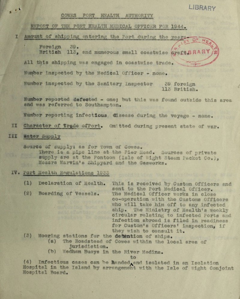 \ GOWKS PORT HEALTH AUTHORITY LIBRARY ^ORT OF THE PORT HEALTH MEDICAL OFFIC R F ;R 1944, I Amount of shipping entering the Port dnr’ng tho yogy f \ O-— Foreign 5S. f British 115, end numerous smell coastwise craft# R ^ /#] All this shipping was engaged in coastwise trade. Number inspected by the Medical Officer - none. Number inspected by the Sanitary Inspector 59 foreign 115 British. Number reported defected - one; but this was found outside this area and was referred to Southampton. Number reporting infectious <9189880 during tho voyage - none. II Character of Trade ofPort. Om tted during present state of war. HI later Supply Source of supply; as for Town of Cowee. There is c. pipe line at the Pi«r used, L^urces of private supply are at the Pontoon (Isle of light Stosm Packet Co.), Mossrs Marvin’a Shipyard and the Gasworks. IV. Port hesltii koaulstions 1955 (1) Declaration of Health. This is received by Custom Officers and sent to the Port Medical officer. (2) Boarding of Vessels. The Medical Officer works in close co-operation with tho Customs Officers who will take him off to any infected ship. The Ministry of Health’s weekly circular relating to infected Ports and infection abroad Is filed in readiness for Custom's Officers' inspection, if they wish to consult it, (?) Mooring stations for the detention of ships. (a) The Roadstead of Cowes within the local area of jurisdiction. (b) ’edhem Buoys in the River Medina. to (4) Infectious cases can b© |pndsdLilifl isolated in an Isolation Hospital in the Island by srrrngenent with he Isle of ight Conjoint Hospital Board.