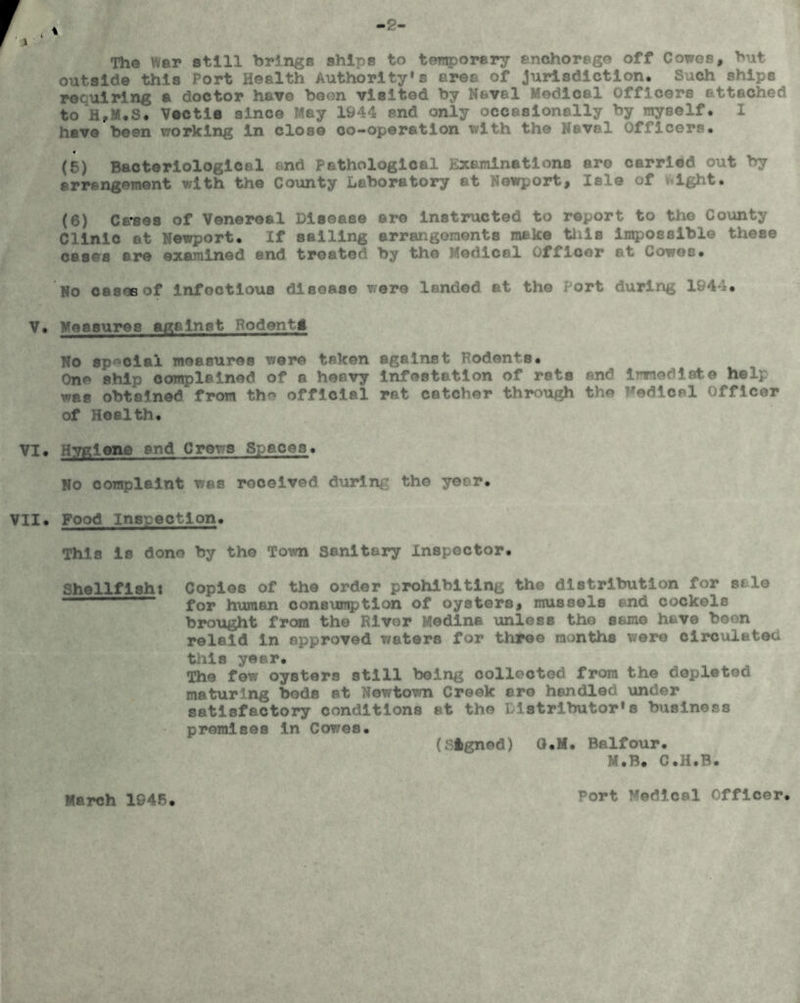 Tho War still brings ships to temporary enchorege off Cowes, but outside this Port Health Authority's area of jurisdiction. Such ships requiring a doctor have boon visited by Nbvel Medical Officers attached to H,M.S. Vectie since May 1944 end only occasionally by myself. I have been working in close co-operation with the Naval Officers. « (5) Bacteriological and pathological Examinations are carried out by arrangement with the County Laboratory at Newport, Isle of tight. (6) Causes of Venereal Disease ere instructed to report to the County Clinic at Newport. If sailing arrangoments make tills Impossible these cases are examined end treated by the Medical Officer at Cowes. No casoeof Infectious disease were landed at the ort during 1944. V. Measures against BodentI No special measures were taken against Rodents. One ship complained of a heavy Infestation of rsts and Imediate help was obtained from th official rat catcher through the Medical Officer of Health. VI. Hygiene and Crews Spaces. No complaint was received during the year. VII. Food Inspection. This is done by tho Town Sanitary Inspector. Shellfish: Copies of the order prohibiting the distribution for sale for human consumption of oysters, mussels and cockels brought from the River Medina unless the same have boon relaid in approved waters for three months were circulated this year. The few oysters still being collected from the depleted maturing bods at Newtown Creek aro handled under satisfactory conditions at the Distributor's business premises in Cowes. (. ftgned) Q.M. Balfour. M.B. C.H.B. March 1945 Port Medical Officer.
