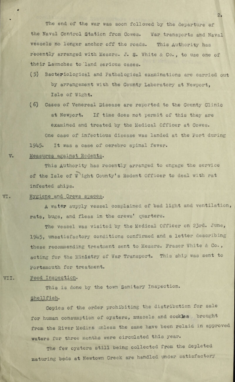 V. VI. VII. The end of the war was soon followed hy the departure of the Naval Control Station from Cowes. War transports and Naval vessels no longer anchor off the roads. This Authority has recently arranged with Messrs. J. S. White & Co., to use one of their Launches to ‘land serious cases. (5) Bacteriological and Pathological examinations are carried out hy arrangement with the County Laboratory at Newport, Isle of Wight. (6) Cases of Venereal Disease are reported to the County Clinic at Newport, If time does not permit of this they are examined and treated hy the Medical Officer at Cowes. One case of infectious disease was landed at the Port during 1945* It was a case of cerehro spinal fever. Measures against Rodents. This Authority has recently arranged to engage the service of the Isle of Weight County’s Rodent Officer to deal with rat infested ships. Hygiene and Crews spaces. A water supply vessel complained of had light and ventilation, rats, hugs, and fleas in the crews’ quarters. The vessel was visited hy the Medical Officer on 23nd. June, 1945> unsatisfactory conditions confirmed and a letter describing these recommending treatment sent to Messrs. Fraser White & Co., acting for the Ministry of War Transport. This ship was sent to Portsmouth for treatment. Food Inspection. This is done hy the town Sanitary Inspection. Shellfish. Copies of the order prohibiting the distribution for sale for human consumption of oysters, mussels and cockles brought from the River Medina Jinless the same have been relaid in approved waters for three months were circulated this year. The few oysters still being collected from the depleted maturing beds at Newtown Creek are handled under satisfactory