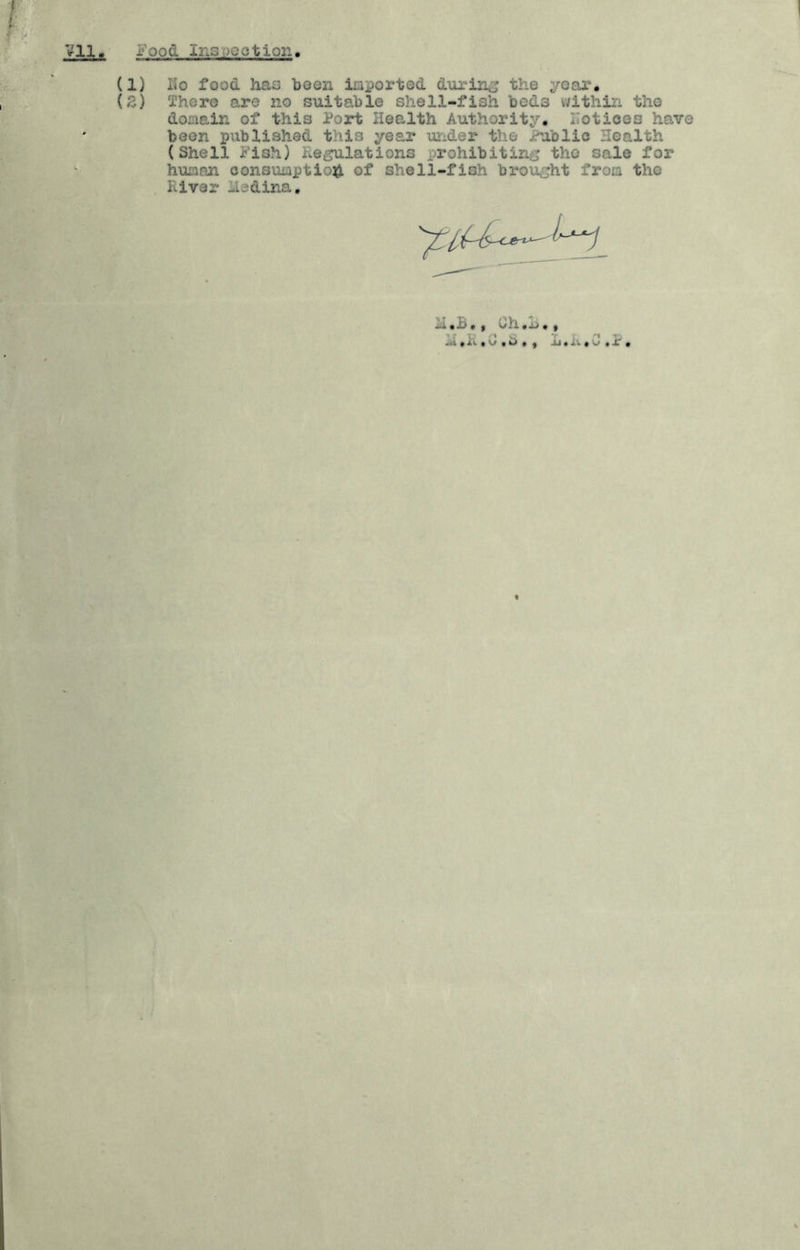 Vll Food Ins )QotiQ2i (1) Ko food has boon iiaportod durin^j the yoar, (3) There are no suitable shell-fish beds v/ithin the domain of this Port Health Authority, ITotioeo have been published this year UTider the Public Health (Shell Fish) Reflations prohibiting; the sale for huasn consumption of shell-fish brought from tho River iledina. 1: