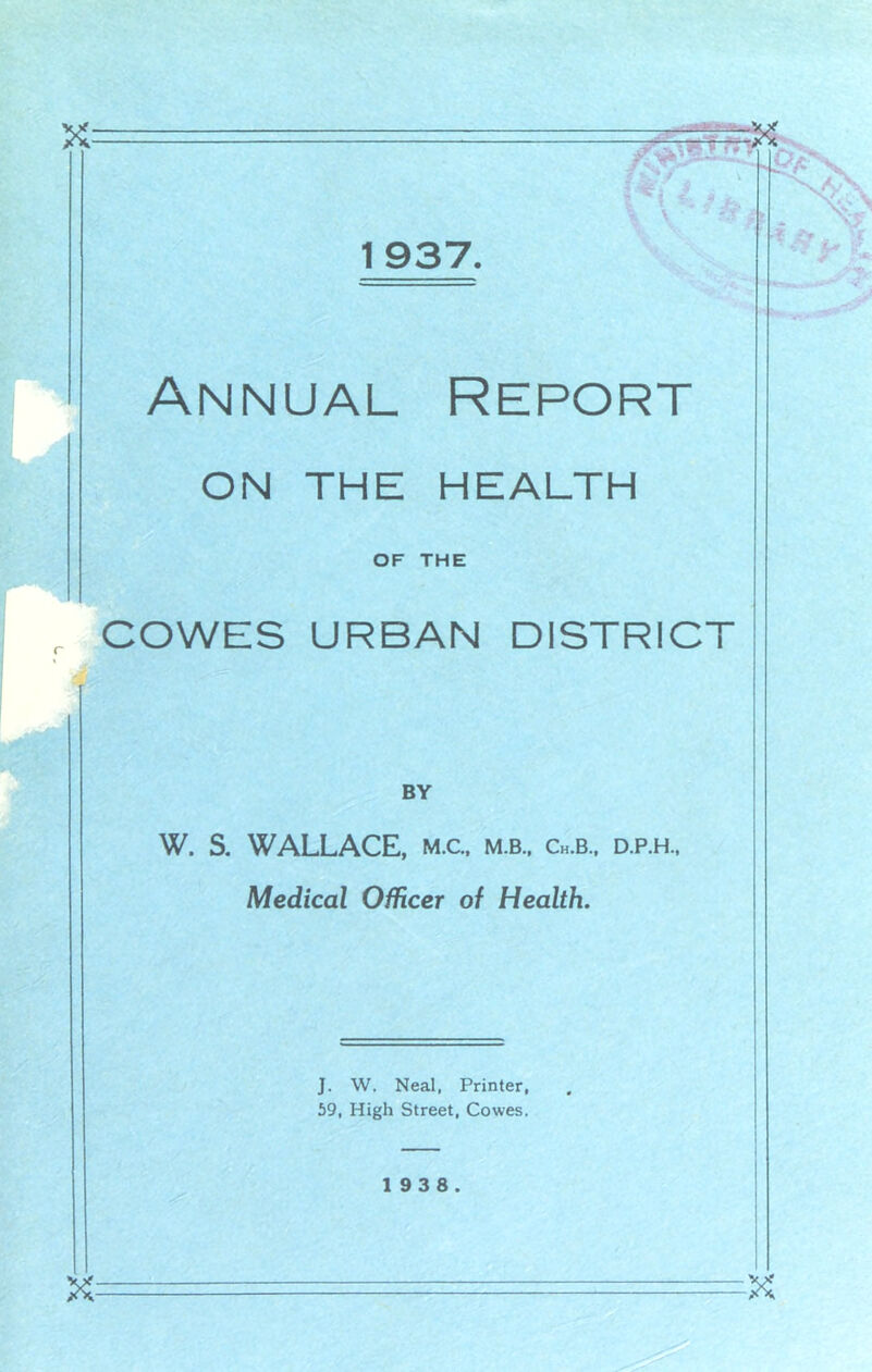 1937 Annual Report ON THE HEALTH OF THE j, COWES URBAN DISTRICT BY W. S. WALLACE, m.c. m.b., Ch.b., d.p.h.. Medical Officer of Health. J. W. Neal, Printer, 59, High Street, Cowes. 1 9 3 8.
