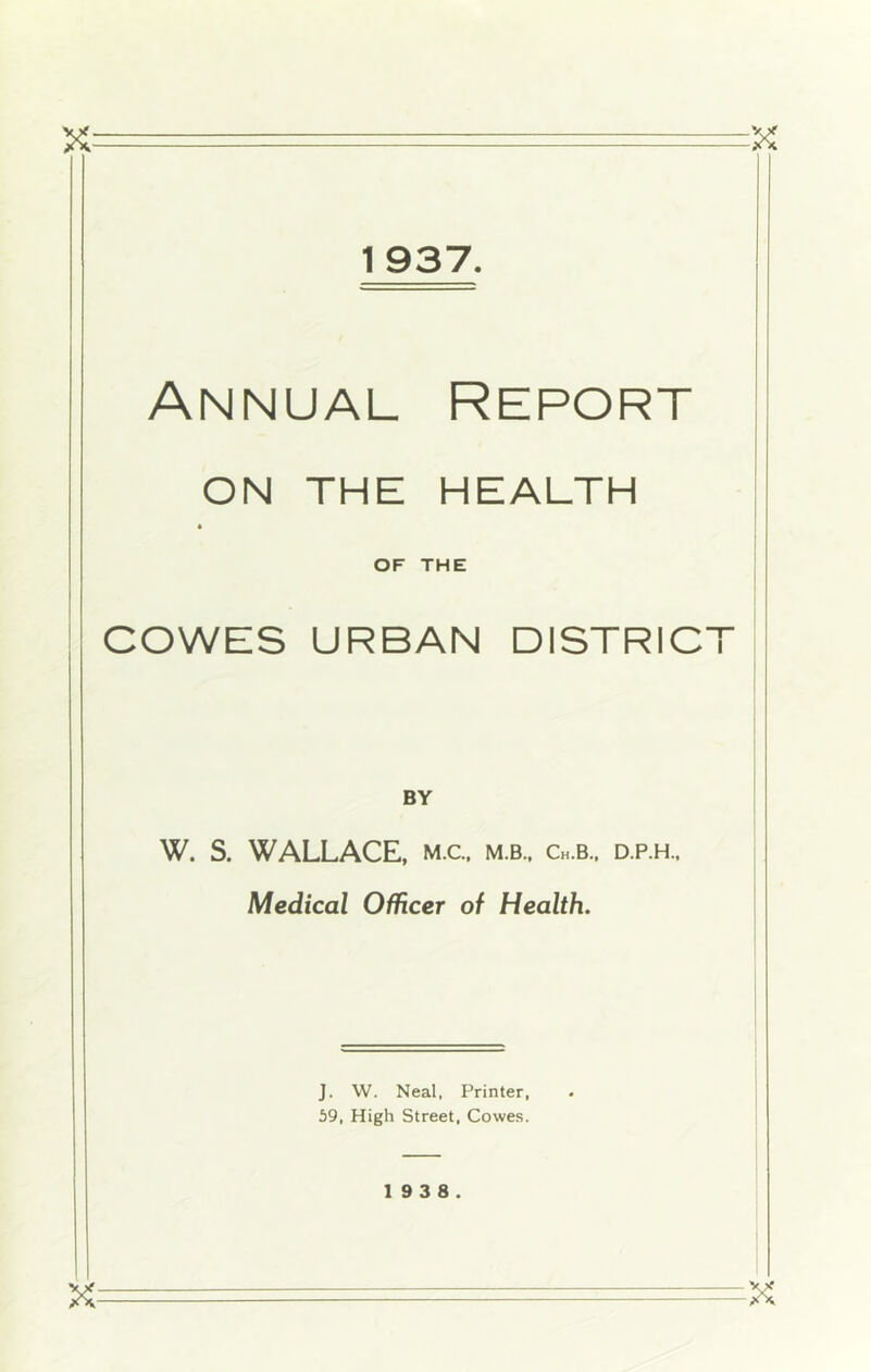 1937. Annual Report I ON THE HEALTH I * OF THE I COWES URBAN DISTRICT i I I I ! BY W. S. WALLACE, m.c. m.b., Ch.b., d.p.h.. Medical Officer of Health. i J. W. Neal, Printer, 59, High Street, Cowes.