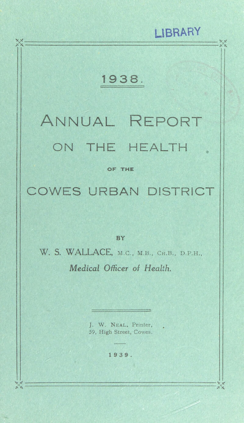 library X: 1938 Annual Report ON THE HEALTH OF THE COWES URBAN DISTRICT BY W. S. WALLACE, m.c., m.b.. ch.b., d.p.h.. Medical Officer of Health. J. \V. Neal, Printer, 59, High Street, Cowes. 19 3 9