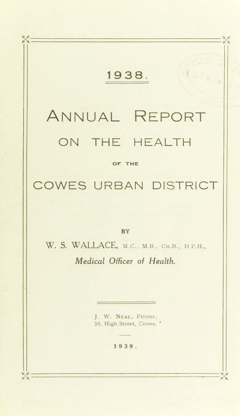 X: ■ ■ — 1938. Annual Report ON THE HEALTH OF THE COWES URBAN DISTRICT W. S. WALLACE, m.c.. m.b., ch.b., d.p.h.. Medical Officer of Health. J. W. Neal, Printer, 59, High Street, Cowes. 1 9 3 9.