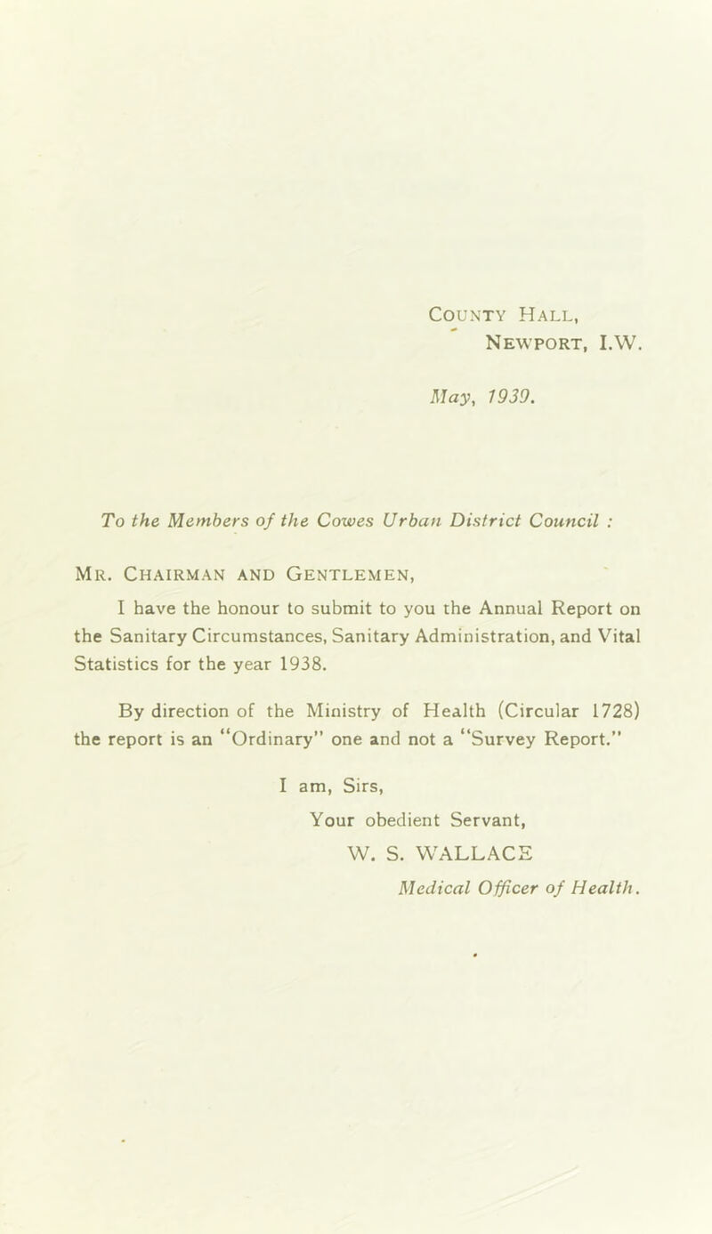 County Hall, Newport, I.W. May, 1939. To the Members of the Cowes Urban District Council : Mr. Chairman and Gentlemen, I have the honour to submit to you the Annual Report on the Sanitary Circumstances, Sanitary Administration, and Vital Statistics for the year 1938. By direction of the Ministry of Health (Circular 1728) the report is an “Ordinary” one and not a “Survey Report.” I am, Sirs, Your obedient Servant, W. S. WALLACE Medical Officer of Health.