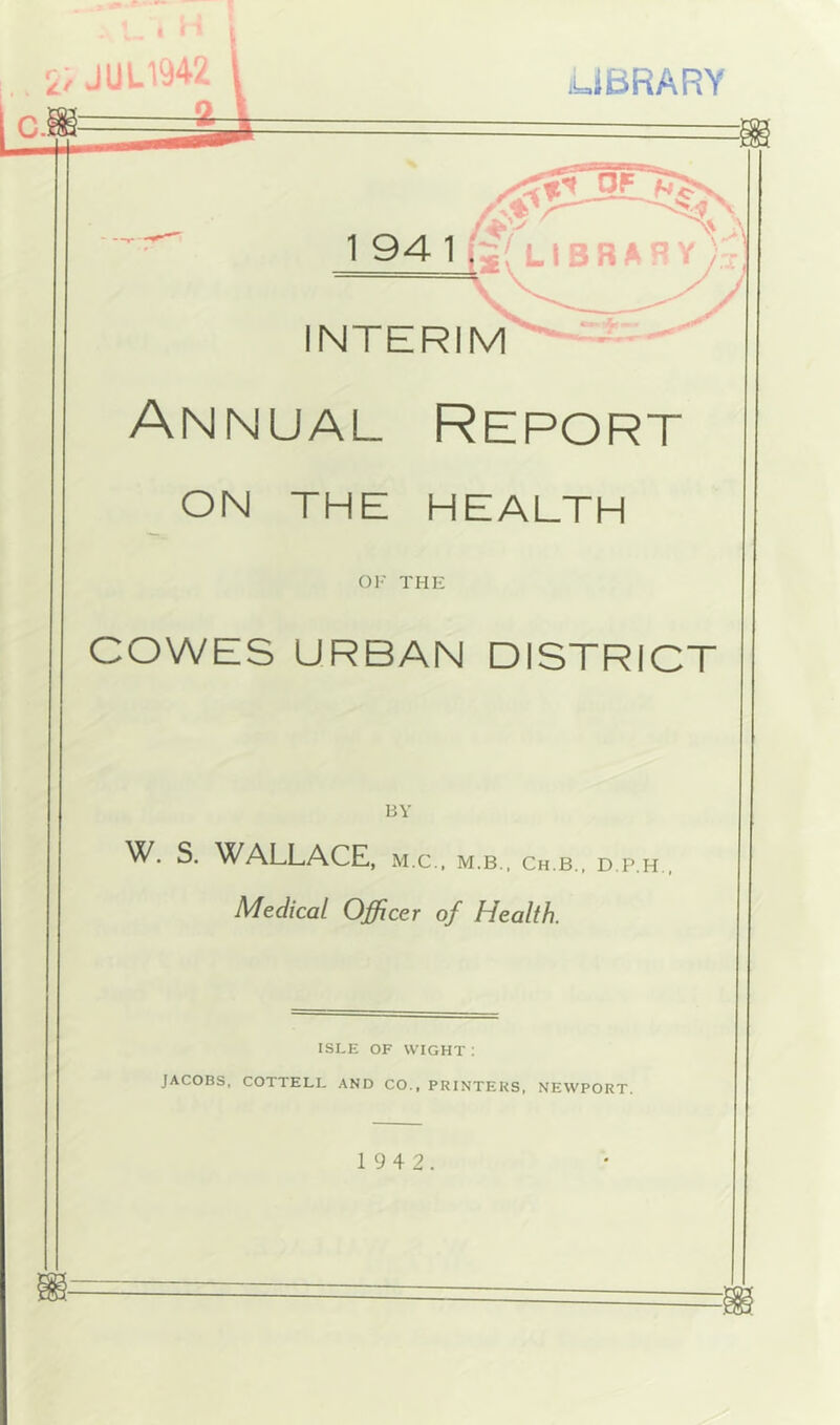 Annual Report ON THE HEALTH OF THE COWES URBAN DISTRICT BY W. S. WALLACE, m.c., m.b., ch.b., d.p.h Medical Officer of Health. ISLE OF WIGHT : JACOBS, COTTELI. AND CO., PRINTERS, NEWPORT.