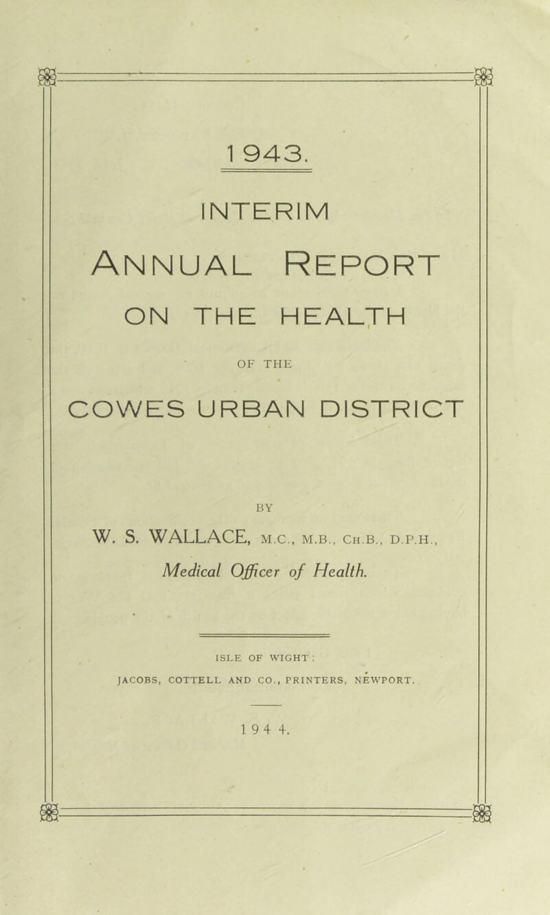 INTERIM Annual Report ON THE HEALTH OF THE COWES URBAN DISTRICT BY W. S. WALLACE, m.c., m.b., ch.b., d.p.h., Medical Officer of Health. ISLE OF wight: JACOBS, COTTELL AND CO., PRINTERS, NEWPORT. 1 94 4.