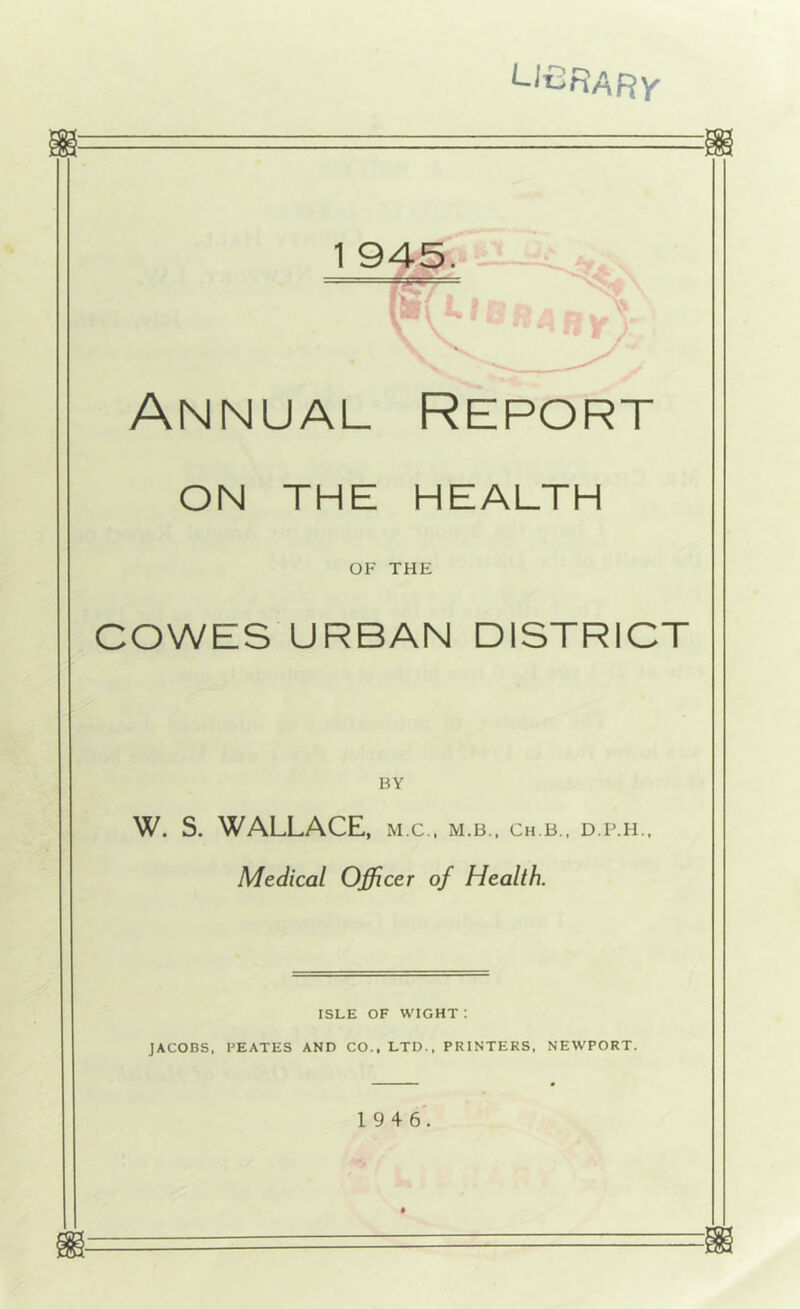 ‘-li^RARY 1 945. Annual Report ON THE HEALTH OF THE COWES URBAN DISTRICT BY W. S. WALLACE, m.c., m.b.. ch.b., d.p.h.. Medical Officer of Health. ISLE OF wight: JACOBS, PEATES AND CO.. LTD., PRINTERS. NEWPORT. ■■ *