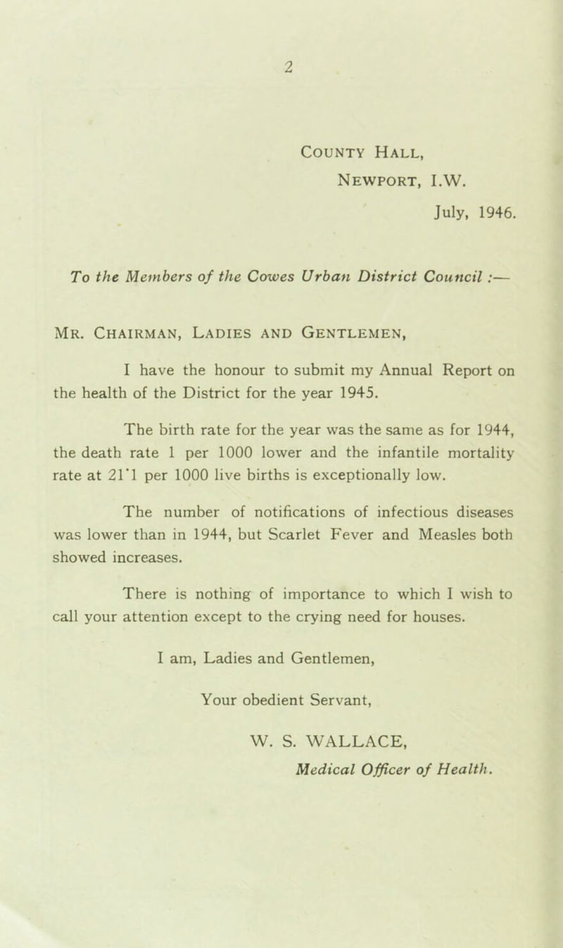 County Hall, Newport, I.W. July, 1946. To the Members of the Cowes Urban District Council:— Mr. Chairman, Ladies and Gentlemen, I have the honour to submit my Annual Report on the health of the District for the year 1945. The birth rate for the year was the same as for 1944, the death rate 1 per 1000 lower and the infantile mortality rate at 21’! per 1000 live births is exceptionally low. The number of notifications of infectious diseases was lower than in 1944, but Scarlet Fever and Measles both showed increases. There is nothing of importance to which I wish to call your attention except to the crying need for houses. I am, Ladies and Gentlemen, Your obedient Servant, W. S. WALLACE, Medical Officer of Health.