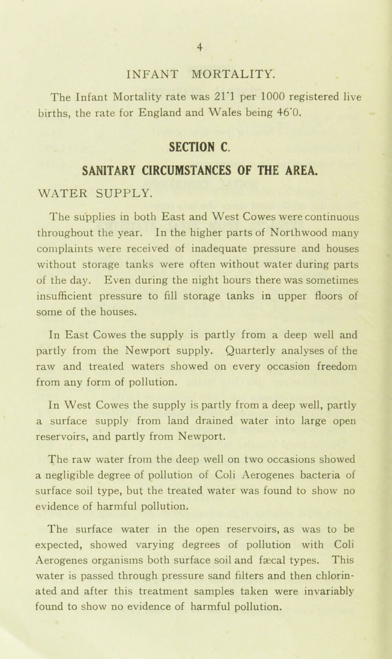 INFANT MORTALITY. The Infant Mortality rate was 21T per 1000 registered live births, the rate for England and Wales being 46‘0. SECTION C. SANITARY CIRCUMSTANCES OF THE AREA. WATER SUPPLY. The supplies in both East and West Cowes were continuous throughout the year. In the higher parts of Northwood many complaints were received of inadequate pressure and houses without storage tanks were often without water during parts of the day. Even during the night hours there was sometimes insufficient pressure to fill storage tanks in upper floors of some of the houses. In East Cowes the supply is partly from a deep well and partly from the Newport supply. Quarterly analyses of the raw and treated waters showed on every occasion freedom from any form of pollution. In West Cowes the supply is partly from a deep well, partly a surface supply from land drained water into large open reservoirs, and partly from Newport. The raw water from the deep well on two occasions showed a negligible degree of pollution of Coli Aerogenes bacteria of surface soil type, but the treated water was found to show no evidence of harmful pollution. The surface water in the open reservoirs, as was to be expected, showed varying degrees of pollution with Coli Aerogenes organisms both surface soil and faecal types. This water is passed through pressure sand filters and then chlorin- ated and after this treatment samples taken were invariably found to show no evidence of harmful pollution.