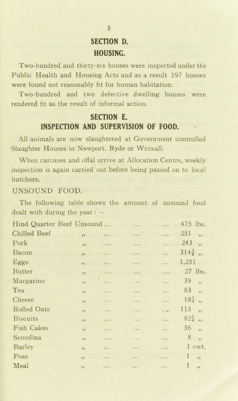 SECTION D. HOUSING. Two-hundred and thirty-six houses were inspected under the Public Health and Housing Acts and as a result 197 houses were found not reasonably fit for human habitation. Two-hundred and two defective dwelling houses were rendered fit as the result of informal action. SECTION E. INSPECTION AND SUPERVISION OF FOOD. All animals are now slaughtered at Government controlled Slaughter Houses in Newport. Ryde or Wroxall. When carcases and offal arrive at Allocation Centre, weekly inspection is again carried out before being passed on to local butchers. UNSOUND FOOD. The following table shows the amount of unsound food dealt with during the year : — Hind Quarter Beef Unsound . 475 lbs. Chilled Beef >> • 251 „ Pork 243 Bacon I) 314^ „ Eggs f9 1,251 Butter 9 9 • 27 lbs. Margarine 99 • 39 „ Tea 99 • 83 „ Cheese 99 18i „ Rolled Oats 99 115 „ Biscuits 99 • 82i „ Fish Cakes 99 56 „ Semolina 99 • 8 „ Barley 99 1 cwt. Peas 99 • • 1 „ Meal 99 • • 1