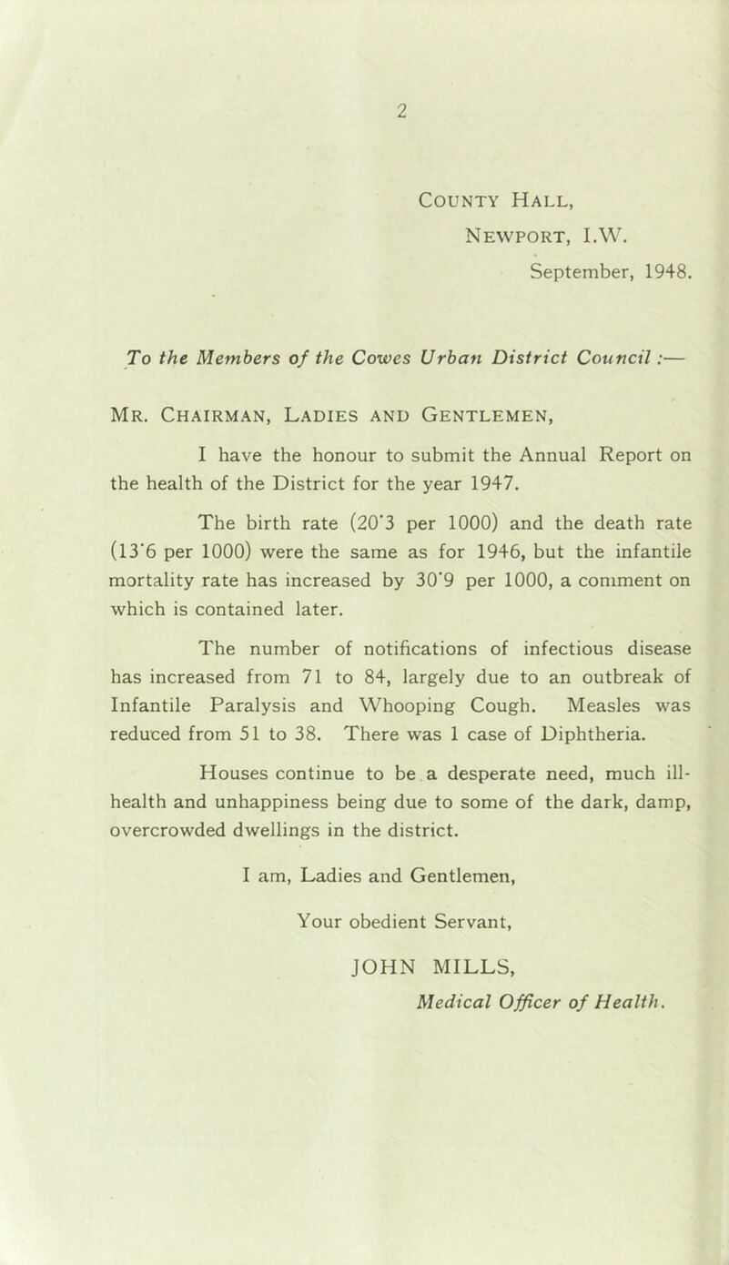 County Hall, Newport, I.W. September, 1948. To the Members of the Cowes Urban District Council:— Mr. Chairman, Ladies and Gentlemen, I have the honour to submit the Annual Report on the health of the District for the year 1947. The birth rate (20*3 per 1000) and the death rate (13’6 per 1000) were the same as for 1946, but the infantile mortality rate has increased by 30'9 per 1000, a comment on which is contained later. The number of notifications of infectious disease has increased from 71 to 84, largely due to an outbreak of Infantile Paralysis and Whooping Cough. Measles was reduced from 51 to 38. There was 1 case of Diphtheria. Houses continue to be a desperate need, much ill- health and unhappiness being due to some of the dark, damp, overcrowded dwellings in the district. I am. Ladies and Gentlemen, Your obedient Servant, JOHN MILLS, Medical Officer of Health.