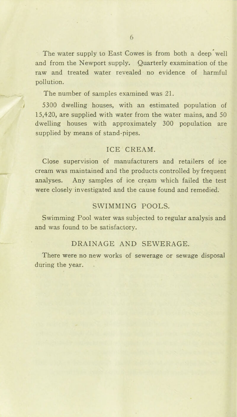 The water supply to East Cowes is from both a deep well and from the Newport supply. Quarterly examination of the raw and treated water revealed no evidence of harmful pollution. The number of samples examined was 21. t 5300 dwelling houses, with an estimated population of 15,420, are supplied with water from the water mains, and 50 dwelling houses with approximately 300 population are supplied by means of stand-pipes. ICE CREAM. Close supervision of manufacturers and retailers of ice cream was maintained and the products controlled by frequent analyses. Any samples of ice cream which failed the test were closely investigated and the cause found and remedied. SWIMMING POOLS. Swimming Pool water was subjected to regular analysis and and was found to be satisfactory. DRAINAGE AND SEWERAGE. There were no new works of sewerage or sewage disposal during the year.
